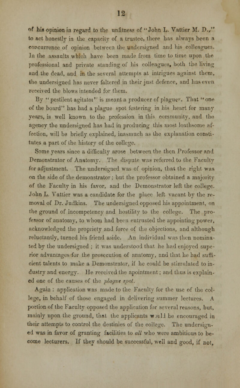 of his opinion in regard to the unfitness of John L. Vattier M. D., to act honestly in the capacity of a trustee, there has always been a concurrence of opinion between the undersigned and his colleagues. In the assaults which have been made from time to time upon the professional and private standing of his colleagues, both the living and the dead, and in the several attempts at intrigues against them, the undersigned has never faltered in their just defence, and has even received the blows intended for them. By  pestilent agitatoi is meant a producer of plague?. That  one of the board has had a plague spot festering in his heart for many years, is well known to the profession in this community, and the agency the undersigned has had in producing this most loathsome af- fection, will be briefly explained, inasmuch as the explanation consti- tutes a part of the history of the college. Some years since a difficulty arose between the then Professor and Demonstrator of Anatomy. The dispute was referred to the Faculty for adjustment. The undersigned was of opinion, that the right was on the side of the demonstrator; but the professor obtained a majority of the Faculty in his favor, and the Demonstrator left the college. John L. Vattier was a candidate for the place left vacant by the re- moval of Dr. Judkins. The undersigned opposed his appointment, on the ground of incompetency and hostility to the college. The pro- fessor of anatomy, to whom had been entrusted the appointing power, acknowledged the propriety and force of the objections, and although reluctantly, turned his friend aside. An individual was then nomina- ted by the undersigned ; it was understood that he had enjoyed supe- rior advantages for the prosecution of anatomy, and that he had suffi- cient talents to make a Demonstrator, if he could be stimulated to in- dustry and energy. He received the apointment; and thus is explain- ed one of the causes of the plague spot. Again : application was made to the Faculty for the use of the col- lege, in behalf of those engaged in delivering summer lectures. A portion of the Faculty opposed the application for several reasons, but. mainly upon the ground, that the applicants would be encouraged in their attempts to control the destinies of the college. The undersign- ed was in favor of granting facilities to all who were ambitious to be- come lecturers. If they should be successful, well and good, if not.