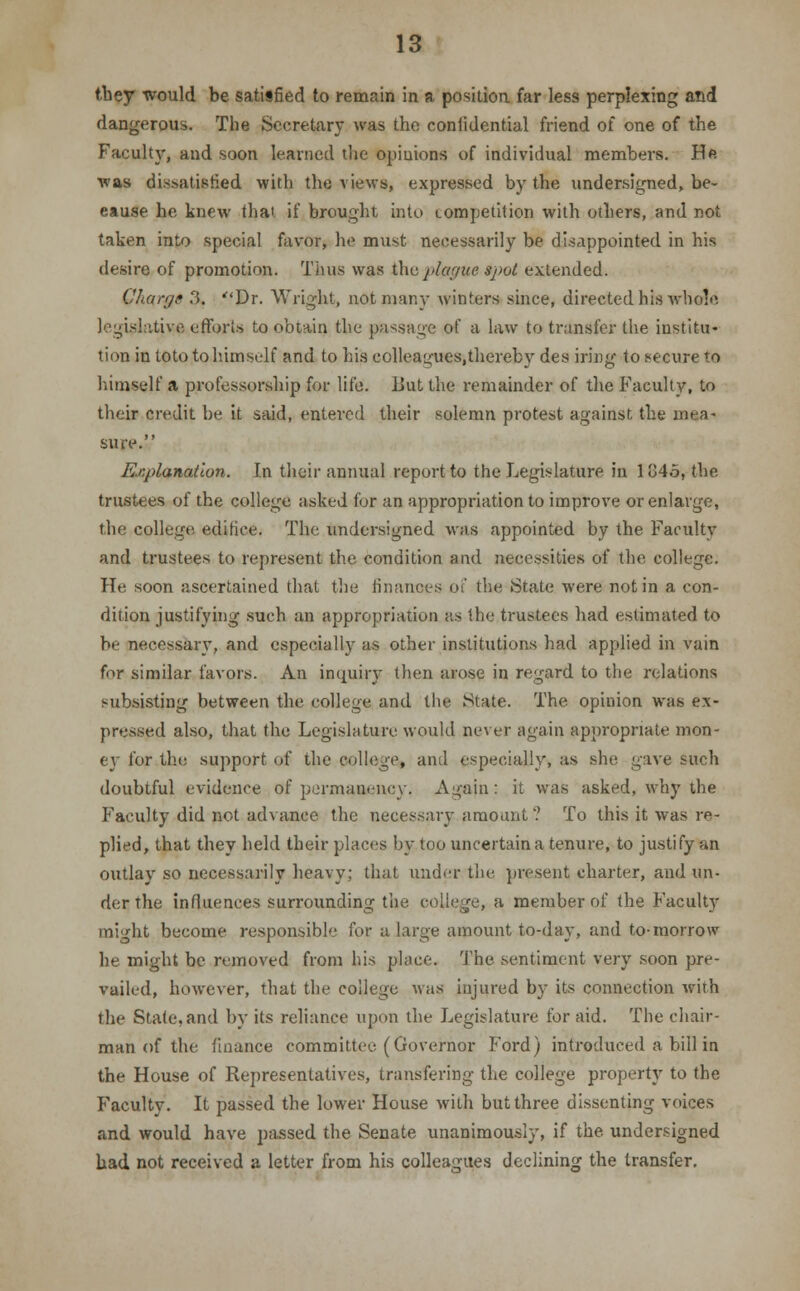 they would be satisfied to remain in a position far less perplexing and dangerous. The Secretary was the confidential friend of one of the Faculty, and soon learned the opinions of individual members. He ■was dissatisfied with the views, expressed by the undersigned, be- cause be knew thai if brought into competition with others, and not taken into special favor, he must necessarily be disappointed in his desire of promotion. Tims was the plague spot extended. Charge ?>. Dr. Wright, not many winters since, directed his whole legislative efforts to obtain the passage of a law to transfer the institu- tion in toto to himself and to his colleagues.thereby des iring to secure to himself a professorship for life, liutthe remainder of the Faculty, to their credit be it said, entered their solemn protest against, the mea- sure. Explanation. In their annual report to the Legislature in 184.5, the trustees of the college asked for an appropriation to improve or enlarge, the college, edifice. The undersigned was appointed by the Faculty and trustees to represent the condition and necessities of the college. IT*' soon ascertained that the finances of the State were not in a con- dition justifying such an appropriation as the trustees had estimated to be necessary, and especially as other institutions had applied in vain for similar favors. An inquiry then arose in regard to the relations subsisting between the college and the State. The opinion was ex- pressed also, that the Legislature would never again appropriate mon- ey for the support of the college, and especially, as she gave such doubtful evidence of permanency. Agajn: it was asked, why the Faculty did not advance the necessary amount ? To this it was re- plied, that they held their places by too uncertain a tenure, to justify an outlay so necessarily heavy; that under the present charter, and un- der the influences surrounding the college, a member of the Faculty might become responsible for a large amount to-day, and to-morrow he might be removed from his place. The sentiment very soon pre- vailed, however, that the college was injured by its connection wirh the State,and by its reliance upon the Legislature for aid. The chair- man of the finance committer. (Governor Ford) introduced a bill in the House of Representatives, transfering the college property to the Faculty. It passed the lower House with but three dissenting voices and would have passed the Senate unanimously, if the undersigned had not received a letter from his colleagues declining the transfer.