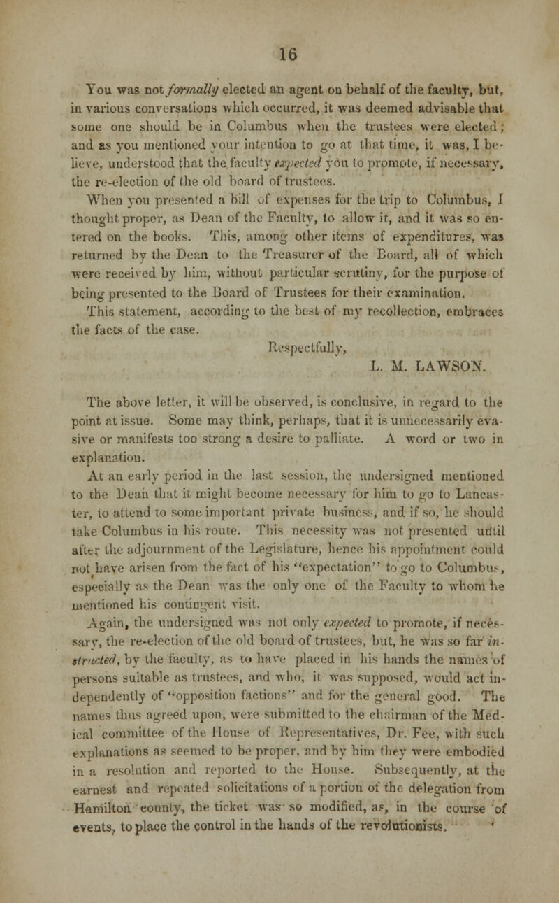 You was not formally elected an agent on behalf of the faculty, but, in various conversations which occurred, it was deemed advisable that some one should be in Columbus when the trustees were elected; and as you mentioned your intention to go at that time, it was, I be- lieve, understood that the faculty expected you to promote, if necessary, the re-election of the old board of trustees. When you presented :i bill of expenses for the trip to Columbus, I thought proper, as Dean of the Faculty, to allow it, and it was so en- tered on the books. This, among other items of expenditures, was returned by the Dean to the Treasurer of the Board, all of which were received by him, without particular scrutiny, for the purpose of being presented to the Board of Trustees for their examination. This statement, according to the best of my recollection, embraces the facts of the ease. Respectfully, L. M. LAWSON. The above letter, it will be, observed, is conclusive, in regard to the point at issue. Some may think, perhaps, that it is unnecessarily eva- sive or manifests too strong a desire to palliate. A word or two in explanation. At an early period in the last session, the undersigned mentioned to the Dean that it might become necessary for hirn to go to Lancas- ter, to attend to some important private business, and if so, he should take Columbus in his route. This necessity was not presented urJi.il after the adjournment of the Legislature, hence his appointment could not have arisen from the fact of his expectation to go to Columbus, especially as the Dean was the only one of the Faculty to whom be mentioned his contingent visit. Again, the undersigned was not only expected to promote, if neces- sary, the re-election of the old board of trustees, but, he was so far in- structed, by the faculty, as to have placed in his hands the names of persons suitable as trustees, and who, it was supposed, would act in- dependently of opposition factions and for the general good. The names thus agreed upon, were submitted to the chairman of the Med- ical committee of the House of Representatives, Dr. Fee. with such explanations as seemed to be proper, nnd by him they were embodied in a resolution and reported to the House. Subsequently, at the earnest and repeated solicitations of a portion of the delegation from Hamilton county, the ticket was ho modified, as, in the course of events, to place the control in the hands of the revolutionists.