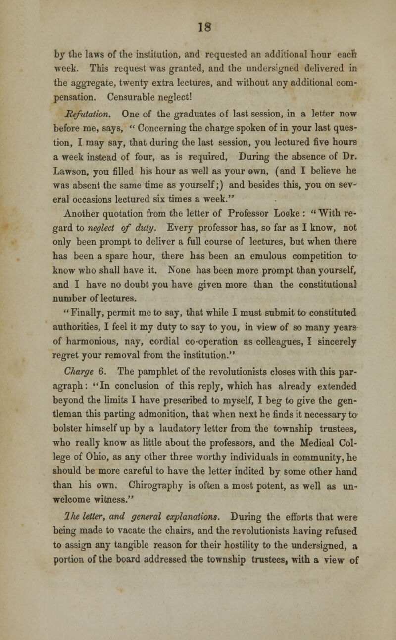 by the laws of the institution, and requested an additional hour each week. This request was granted, and the undersigned delivered in the aggregate, twenty extra lectures, and without any additional com- pensation. Censurable neglect! Refviation. One of the graduates of last session, in a letter now before me, says,  Concerning the charge spoken of in your last ques- tion, I may say, that during the last session, you lectured five hours a week instead of four, as is required, During the absence of Dr. Lawson, you filled his hour as well as your own, (and I believe he was absent the same time as yourself;) and besides this, you on sev- eral occasions lectured six times a week. Another quotation from the letter of Professor Locke :  With re- gard to neglect of dzity. Every professor has, so far as I know, not only been prompt to deliver a full course of lectures, but when there has been a spare hour, there has been an emulous competition to know who shall have it. None has been more prompt than yourself, and I have no doubt you have given more than the constitutional number of lectures.  Finally, permit me to say, that while I must submit to constituted authorities, I feel it my duty to say to you, in view of so many years of harmonious, nay, cordial co-operation as colleagues, I sincerely regret your removal from the institution. Charge 6. The pamphlet of the revolutionists closes with this par- agraph: In conclusion of this reply, which has already extended beyond the limits I have prescribed to myself, I beg to give the gen- tleman this parting admonition, that when next he finds it necessary to bolster himself up by a laudatory letter from the township trustees, who really know as little about the professors, and the Medical Col- lege of Ohio, as any other three worthy individuals in community, he should be more careful to have the letter indited by some other hand than his own. Chirography is often a most potent, as well as un- welcome witness. 1/te letter, and general explanations. During the efforts that were being made to vacate the chairs, and the revolutionists having refused to assign any tangible reason for their hostility to the undersigned, a portion of the board addressed the township trustees, with a view of