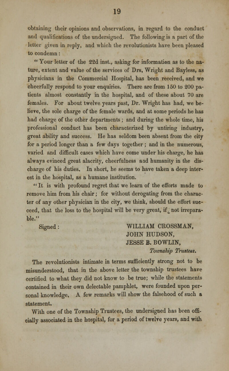 obtaining their opinions and observations, in regard to the conduct and qualifications of the undersigned. The following is a part of the letter given in reply, and which the revolutionists have been pleased to condemn:  Your letter of the 22d inst., asking for information as to the na- ture, extent and value of the services of Drs, Wright and Bayless, as physicians in the Commercial Hospital, has been received, and we cheerfully respond to your enquiries. There are from 150 to 200 pa- tients almost constantly in the hospital, and of these about 70 are females. For about twelve years past, Dr. Wright has had, we be- lieve, the sole charge of the female wards, and at some periods he has had charge of the other departments; and during the whole time, his professional conduct has been characterized by untiring industry, great ability and success. He has seldom been absent from the city for a period longer than a few days together ; and in the numerous, varied and difficult cases which have come under his charge, he has always evinced great alacrity, cheerfulness a ad humanity in the dis- charge of his duties. In short, he seems to have taken a deep inter- est in the hospital, as a humane institution. It is with profound regret that we learn of the efforts made to remove him from his chair; for without derogating from the charac- ter of any other physician in the city, we think, should the effort suc- ceed, that the loss to the hospital will be very great, if u not irrepara- ble. Signed: WILLIAM CROSSMAN, JOHN HUDSON, JESSE B. BOWLIN, Township Trustees. The revolutionists intimate in terms sufficiently strong not to be misunderstood, that in the above letter the township trustees have certified to what they did not know to be true; while the statements contained in their own delectable pamphlet, were founded upon per- sonal knowledge. A few remarks will show the falsehood of such a statement. With one of the Township Trustees, the undersigned has been offi- cially associated in the hospital, for a period of twelve years, and with