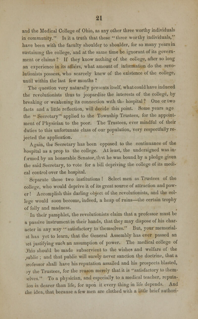 and the Medical College of Ohio, as any other three worthy individuals in community. Is it a truth that these  three worthy individuals, have been with the faculty shoulder to shoulder, for so many years in sustaining the college, and at the same time be ignorant of its govern- ment or claims ? If they know nothing of the college, after so long an experience in its affairs, what amount of information do the revo- lutionists possess, who scarcely knew of the existence of the college, until within the last few months ? The question very naturally presents itself, what could have induced the revolutionists thus to jeopardize the interests of the college, by breaking or weakening its connection with the hospital ? One or two facts and a little reflection, will decide this point. Some years ago the  Secretary applied to the Township Trustees, for the appoint- ment of Physician to the poor. The Trustees, ever mindful of their duties to this unfortunate class of our population, very respectfully re- jected the application. Again, the Secretary has been opposed to the continuance of the hospital as a prop to the college. At least, the undersigned was in- formed by an honorable Senator, that he was bound by a pledge given the said Secretary, to vote for a bill depriving the college of its medi- cal control over the hospital. Separate these two institutions ! Select men as Trustees of the college, who would deprive it of its great source of attraction and pow- er ! Accomplish this darling object of the revolutionists, and the col- lege would soon become, indeed, a heap of ruins—the certain trophy of folly and madness. In their pamphlet, the revolutionists claim that a professor must be a passive instrument in their hands, that they may dispose of his char- acter in any way satisfactory to themselves. But, your memorial- st has yet to learn, that the General Assembly has ever passed an ict justifying such an assumption of power. The medical college of Ohio should be made subservient to the wishes and welfare of the public ; and that public will surely never sanction the doctrine, that a orofessor shall have his reputation assailed and his prospects blasted, jy the Trustees, for the reason merely that it is satisfactory to them- telves. To a physician, and especially to a medical teacher, reputa- tion is dearer than life, for upon it every thing in life depends. And the idea, that because a few men are clothed with a little brief authori-