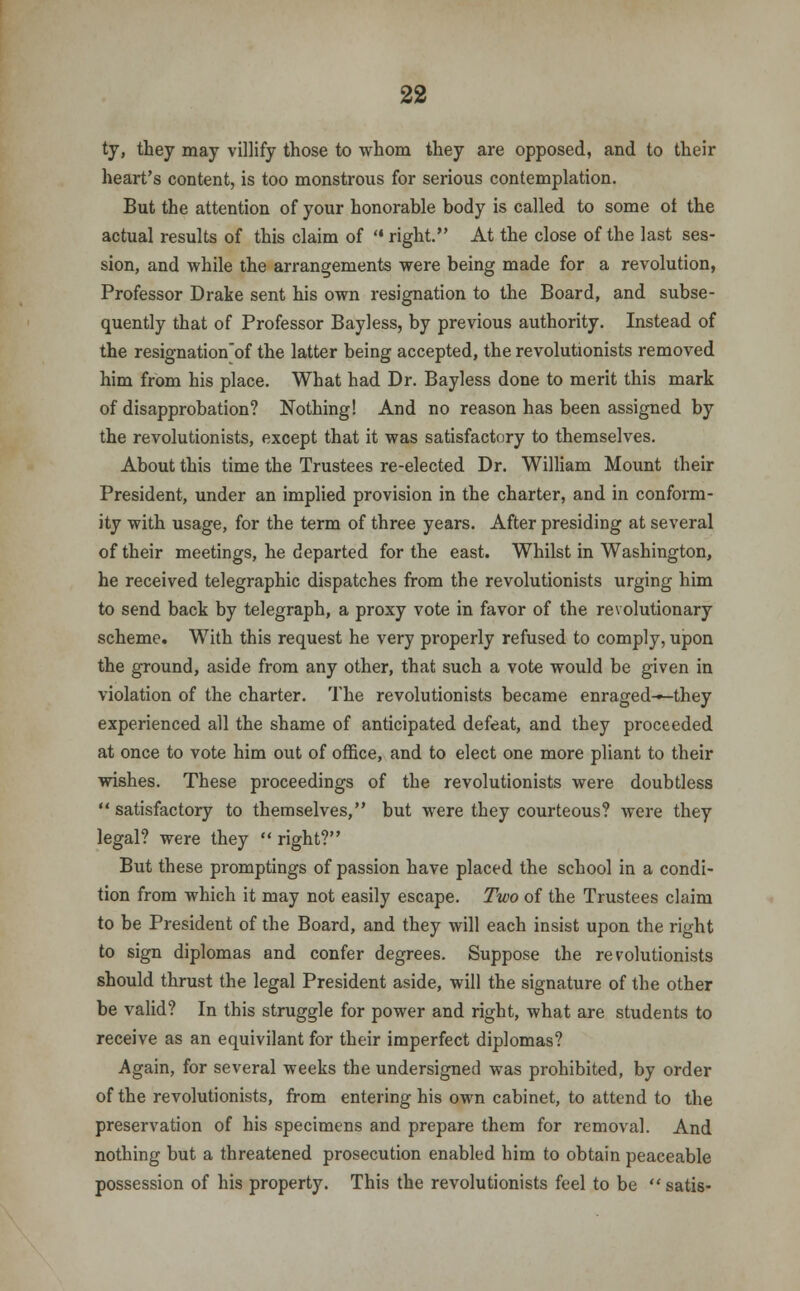 ty, they may villify those to whom they are opposed, and to their heart's content, is too monstrous for serious contemplation. But the attention of your honorable body is called to some of the actual results of this claim of right. At the close of the last ses- sion, and while the arrangements were being made for a revolution, Professor Drake sent his own resignation to the Board, and subse- quently that of Professor Bayless, by previous authority. Instead of the resignation'of the latter being accepted, the revolutionists removed him from his place. What had Dr. Bayless done to merit this mark of disapprobation? Nothing! And no reason has been assigned by the revolutionists, except that it was satisfactory to themselves. About this time the Trustees re-elected Dr. William Mount their President, under an implied provision in the charter, and in conform- ity with usage, for the term of three years. After presiding at several of their meetings, he departed for the east. Whilst in Washington, he received telegraphic dispatches from the revolutionists urging him to send back by telegraph, a proxy vote in favor of the revolutionary scheme. With this request he very properly refused to comply, upon the ground, aside from any other, that such a vote would be given in violation of the charter. The revolutionists became enraged-»-they experienced all the shame of anticipated defeat, and they proceeded at once to vote him out of office, and to elect one more pliant to their wishes. These proceedings of the revolutionists were doubtless  satisfactory to themselves, but were they courteous? were they legal? were they  right? But these promptings of passion have placed the school in a condi- tion from which it may not easily escape. Two of the Trustees claim to be President of the Board, and they will each insist upon the right to sign diplomas and confer degrees. Suppose the revolutionists should thrust the legal President aside, will the signature of the other be valid? In this struggle for power and right, what are students to receive as an equivilant for their imperfect diplomas? Again, for several weeks the undersigned was prohibited, by order of the revolutionists, from entering his own cabinet, to attend to the preservation of his specimens and prepare them for removal. And nothing but a threatened prosecution enabled him to obtain peaceable possession of his property. This the revolutionists feel to be  satis-