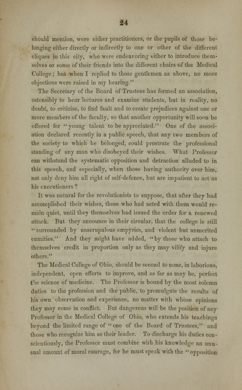 should mention, were either practitioners, or the pupils of those be- longing either directly or indirectly to one or other of the different cliques in this city, who were endeavoring either to introduce them- selves or some of their friends into the different chairs of the Medical College; but when I replied to those gentlemen as above, no more objections were raised in my hearing. The Secretary of the Board of Trustees has formed an association, ostensibly to hear lectures and examine students, but in reality, no doubt, to criticise, to find fault and to create prejudices against one or more members of the faculty, so that another opportunity will soon be offered for young talent to be appreciated. One of the associ- ation declared recently in a public speech, that any two members of the society to which he belonged, could prostrate the professional standing of any man who disobeyed their wishes. What Professor can withstand the systematic opposition and detraction alluded to in this speech, and especially, when those having authority over him, not only deny him all right of self-defence, but are impatient to act as his executioners ? It was natural for the revolutionists to suppose, that after they had accomplished their wishes, those.who had acted with them would re- main quiet, until they themselves had issued the order for a renewed attack. But they announce in their circular, that the college is still  surrounded by unscrupulous empyrics, and violent but unmerited enmities. And they might have added, by those who attach to themselves credit in proportion only as they may vilify and injure others. The Medical College of Ohio, should be second to none, in laborious, independent, open efforts to improve, and as far as may be, perfect the science of medicine. The Professor is bound by the most solemn duties to the profession and the public, to promulgate the results of his own observation and experience, no matter with whose opinions they may come in conflict. But dangerous wdl be the position of any Professor in the Medical College of Ohio, who extends his teachings beyond the limited range of  one of the Board of Trustees, and those who recognize him as their leader. To discharge his duties con- scientiously, the Professor must combine with his knowledge an unu- sual amount of moral courage, for he must speak with the  opposition