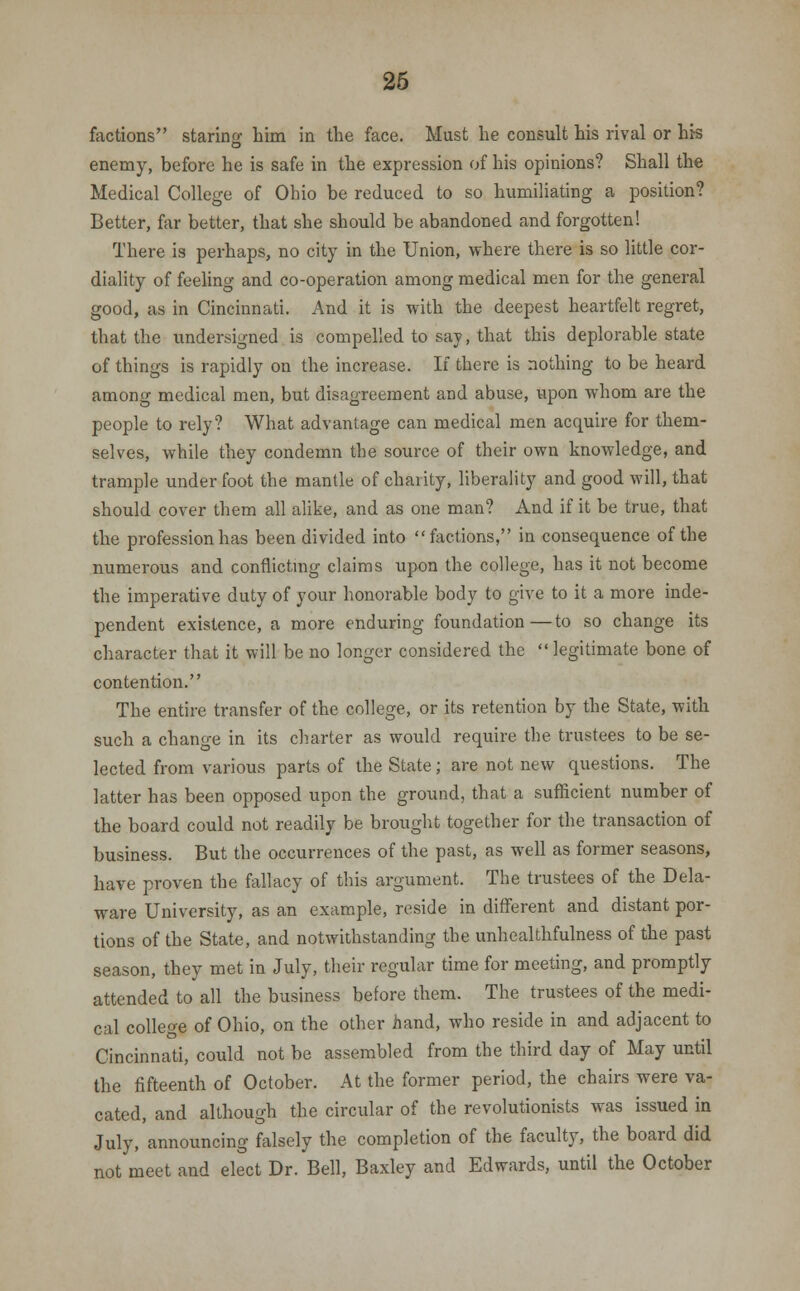 factions starino- him in the face. Must he consult his rival or his O enemy, before he is safe in the expression of his opinions? Shall the Medical College of Ohio be reduced to so humiliating a position? Better, far better, that she should be abandoned and forgotten! There is perhaps, no city in the Union, where there is so little cor- diality of feeling and co-operation among medical men for the general good, as in Cincinnati. And it is with the deepest heartfelt regret, that the undersigned is compelled to say, that this deplorable state of things is rapidly on the increase. If there is nothing to be heard among medical men, but disagreement and abuse, upon whom are the people to rely? What advantage can medical men acquire for them- selves, while they condemn the source of their own knowledge, and trample underfoot the mantle of charity, liberality and good will, that should cover them all alike, and as one man? And if it be true, that the profession has been divided into factions, in consequence of the numerous and conflicting claims upon the college, has it not become the imperative duty of your honorable body to give to it a more inde- pendent existence, a more enduring foundation—to so change its character that it will be no longer considered the  legitimate bone of contention. The entire transfer of the college, or its retention by the State, with such a change in its charter as would require the trustees to be se- lected from various parts of the State; are not new questions. The latter has been opposed upon the ground, that a sufficient number of the board could not readily be brought together for the transaction of business. But the occurrences of the past, as well as former seasons, have proven the fallacy of this argument. The trustees of the Dela- ware University, as an example, reside in different and distant por- tions of the State, and notwithstanding the unhealthfulness of the past season, they met in July, their regular time for meeting, and promptly attended to all the business before them. The trustees of the medi- cal college of Ohio, on the other hand, who reside in and adjacent to Cincinnati, could not be assembled from the third day of May until the fifteenth of October. At the former period, the chairs were va- cated, and although the circular of the revolutionists was issued in July, announcing falsely the completion of the faculty, the board did not meet and elect Dr. Bell, Baxley and Edwards, until the October