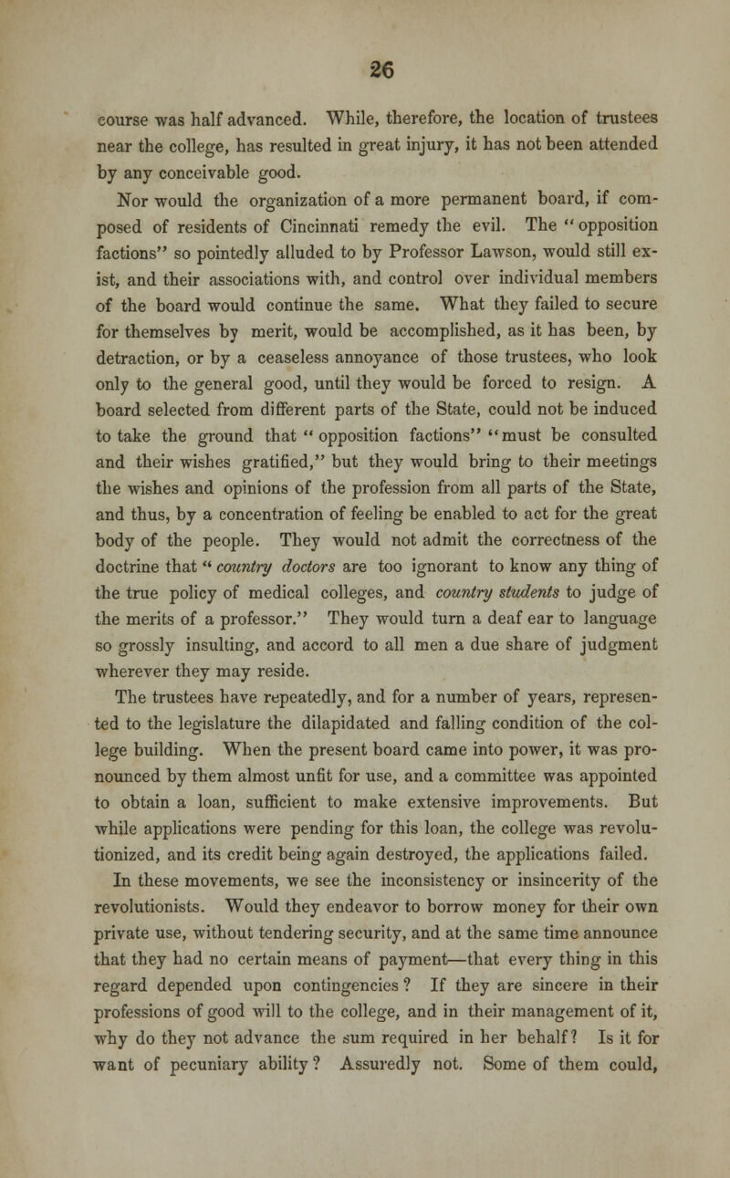 course was half advanced. While, therefore, the location of trustees near the college, has resulted in great injury, it has not been attended by any conceivable good. Nor would the organization of a more permanent board, if com- posed of residents of Cincinnati remedy the evil. The  opposition factions so pointedly alluded to by Professor Lawson, would still ex- ist, and their associations with, and control over individual members of the board would continue the same. What they failed to secure for themselves by merit, would be accomplished, as it has been, by detraction, or by a ceaseless annoyance of those trustees, who look only to the general good, until they would be forced to resign. A board selected from different parts of the State, could not be induced to take the ground that  opposition factions must be consulted and their wishes gratified, but they would bring to their meetings the wishes and opinions of the profession from all parts of the State, and thus, by a concentration of feeling be enabled to act for the great body of the people. They would not admit the correctness of the doctrine that  country doctors are too ignorant to know any thing of the true policy of medical colleges, and country students to judge of the merits of a professor. They would turn a deaf ear to language so grossly insulting, and accord to all men a due share of judgment wherever they may reside. The trustees have repeatedly, and for a number of years, represen- ted to the legislature the dilapidated and falling condition of the col- lege building. When the present board came into power, it was pro- nounced by them almost unfit for use, and a committee was appointed to obtain a loan, sufficient to make extensive improvements. But while applications were pending for this loan, the college was revolu- tionized, and its credit being again destroyed, the applications failed. In these movements, we see the inconsistency or insincerity of the revolutionists. Would they endeavor to borrow money for their own private use, without tendering security, and at the same time announce that they had no certain means of payment—that every thing in this regard depended upon contingencies ? If they are sincere in their professions of good will to the college, and in their management of it, why do they not advance the sum required in her behalf? Is it for want of pecuniary ability ? Assuredly not. Some of them could,