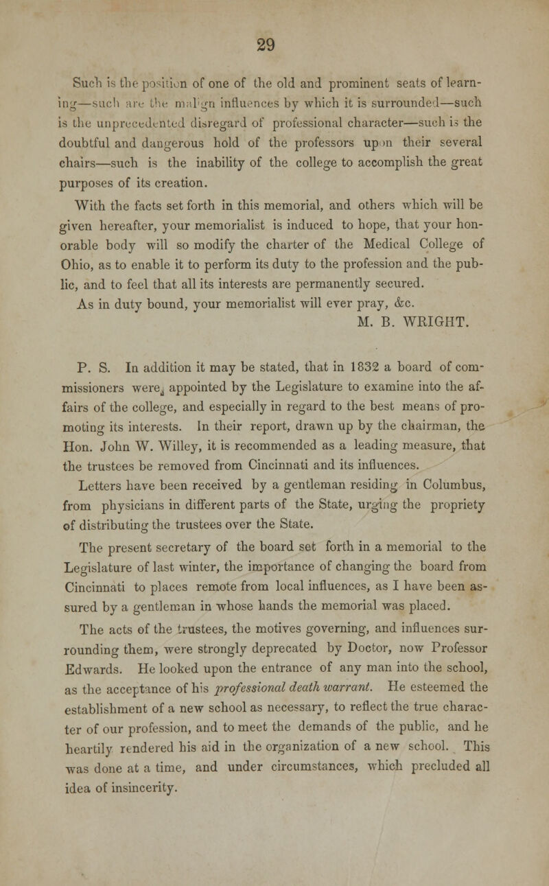 Such is the position of one of the old and prominent seats of learn- ing—such are the malign influences by which it is surrounded—such is the unprecedented disregard of professional character—such is the doubtful and daugerous hold of the professors up m their several chairs—such is the inability of the college to accomplish the great purposes of its creation. With the facts set forth in this memorial, and others which will be given hereafter, your memorialist is induced to hope, that your hon- orable body will so modify the charter of the Medical College of Ohio, as to enable it to perform its duty to the profession and the pub- lic, and to feel that all its interests are permanently secured. As in duty bound, your memorialist will ever pray, &c. M. B. WRIGHT. P. S. In addition it may be stated, that in 1832 a board of com- missioners were,; appointed by the Legislature to examine into the af- fairs of the college, and especially in regard to the best means of pro- moting its interests. In their report, drawn up by the chairman, the Hon. John W. Willey, it is recommended as a leading measure, that the trustees be removed from Cincinnati and its influences. Letters have been received by a gentleman residing in Columbus, from physicians in different parts of the State, urging the propriety of distributing the trustees over the State. The present secretary of the board set forth in a memorial to the Legislature of last winter, the importance of changing the board from Cincinnati to places remote from local influences, as I have been as- sured by a gentleman in whose hands the memorial was placed. The acts of the trustees, the motives governing, and influences sur- rounding them, were strongly deprecated by Doctor, now Professor Edwards. He looked upon the entrance of any man into the school, as the acceptance of his professional death warrant. He esteemed the establishment of a new school as necessary, to reflect the true charac- ter of our profession, and to meet the demands of the public, and he heartily rendered his aid in the organization of a new school. This was done at a time, and under circumstances, which precluded all idea of insincerity.