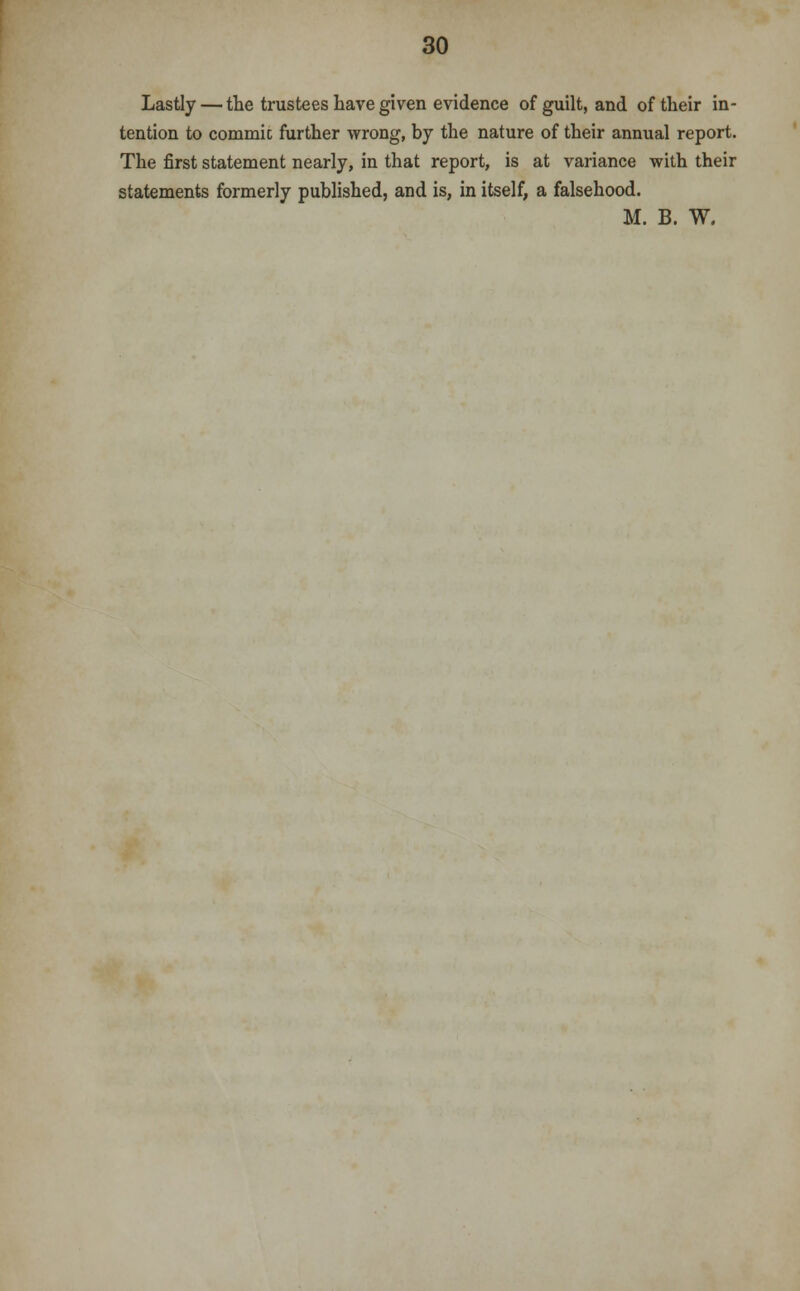 Lastly — the trustees have given evidence of guilt, and of their in- tention to commie further wrong, by the nature of their annual report. The first statement nearly, in that report, is at variance with their statements formerly published, and is, in itself, a falsehood. M. B. W.