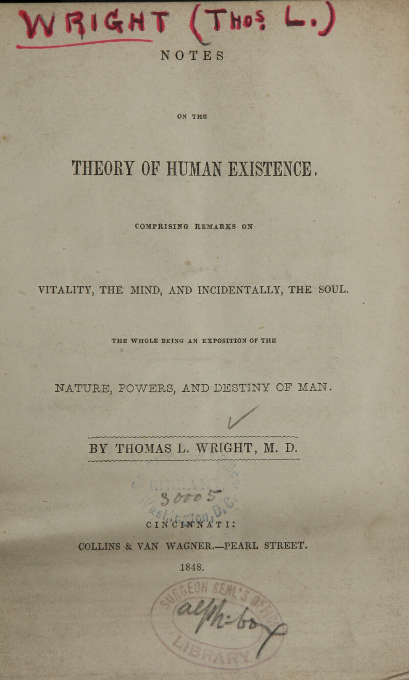 NOTES THEORY OF HUMAN EXISTENCE, COMPRISING REMARKS OX VITALITY, THE MIND, AND INCIDENTALLY, THE SOUL. THE WHOLE BEING AN EXPOSITION OF THE NATURE, POWERS, AND DESTINY OF MAN. IS BY THOMAS L. WRIGHT, M. D. CINCINNATI: COLLINS & VAN WAGNER.—PEARL STREET, 1848. y-