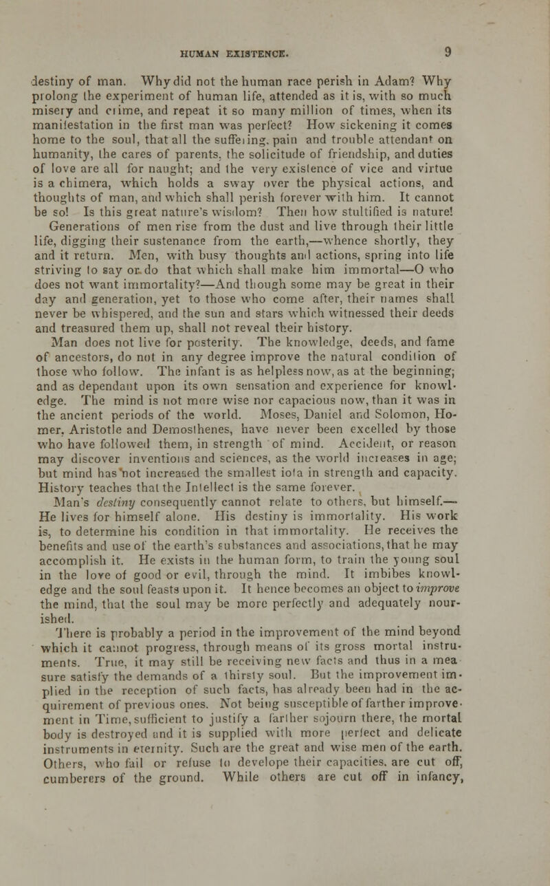 destiny of man. Why did not the human race perish in Adam? Why prolong the experiment of human life, attended as it is, with so much misery and ciime, and repeat it so many million of times, when its maniiestation in the first man was perfect? How sickening it comes home to the soul, that all the suffeiing. pain and trouble attendant on humanity, the cares of parents, the solicitude of friendship, and duties of love are all for naught; and the very existence of vice and virtue is a chimera, which holds a sway over the physical actions, and thoughts of man, anil which shall perish forever Arith him. It cannot be so! Is this great nature's wisdom? Then how stultified is nature! Generations of men rise from the dust and live through their little life, digging their sustenance from the earth,—whence shortly, they and it return. Men, with busy thoughts and actions, spring into life striving lo say or do that which shall make him immortal—0 who does not want immortality?—And though some may be great in their day and generation, yet to those who come after, their names shall never be whispered, and the sun and stars which witnessed their deeds and treasured them up, shall not reveal their history. Man does not live for posterity. The knowledge, deeds, and fame of ancestors, do not in any degree improve the natural condition of those who follow. The infant is as helpless now, as at the beginning; and as dependant upon its own sensation and experience for knowl- edge. The mind is not more wise nor capacious now, than it was in the ancient periods of the world. Moses, Daniel and Solomon, Ho- mer. Aristotle and Demosthenes, have never been excelled by those who have followed them, in strength of mind. Accident, or reason may discover inventions and sciences, as the world increases in age; hut mind has'not increased the smallest iota in strength and capacity. History teaches that the Intellect is the same forever. Man's destiny consequently cannot relate to others, but himself.— He lives for himself alone. His destiny is immortality. His work is, to determine his condition in that immortality. He receives the benefits and use of the earth's substances and associations, that he may accomplish it. He exists in the human form, to train the young soul in the love of good or evil, through the mind. It imbibes knowl- edge and the soul feasts upon it. It hence becomes an object toimprove the mind, that the soul may be more perfectly and adequately nour- ished. There is probably a period in the improvement of the mind beyond which it cannot progress, through means of its gross mortal instru- ments. True, it may still be receiving new facts and thus in a mea sure satisfy the demands of a ihirsly soul. But the improvement im- plied in the reception of such facts, has already been had in the ac- quirement of previous ones. Not being susceptible of farther improve- ment in Time, sufficient to justify a farther sojourn there, ihe mortal body is destroyed and it is supplied with more perfect and delicate instruments in eternity. Such are the great and wise men of the earth. Others, who fail or refuse lo devclope their capacities, are cut off, cumberers of the ground. While othera are cut off in infancy,