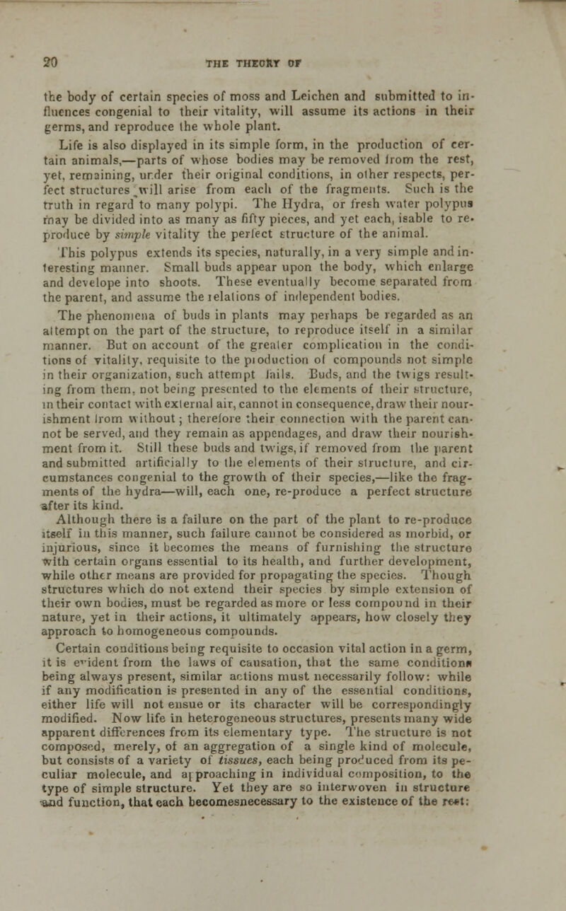 the body of certain species of moss and Leichen and submitted to in- fluences congenial to their vitality, will assume its actions in their germs, and reproduce the whole plant. Life is also displayed in its simple form, in the production of cer- tain animals,—parts of whose bodies may be removed trom the rest, yet, remaining, ur.der their original conditions, in other respects, per- fect structures [will arise from each of the fragments. Such is the truth in regard to many polypi. The Hydra, or fresh water polypus rnay be divided into as many as fifty pieces, and yet each, isable to re- produce by simple vitality the perfect structure of the animal. This polypus extends its species, naturally, in a very simple and in- teresting manner. Small buds appear upon the body, which enlarge and develope into shoots. These eventually become separated from the parent, and assume the relations of independent bodies. The phenomena of buds in plants may perhaps be regarded as an attempt on the part of the structure, to reproduce itself in a similar manner. But on account of the greater complication in the condi- tions of vitality, requisite to the pioduction ol compounds not simple in their organization, such attempt Jails. Buds, and the twigs result- ing from them, not being presented to the elements of their Ntructure, in their contact with external air, cannot in consequence, draw their nour- ishment Irom without; therefore their connection with the parent can- not be served, and they remain as appendages, and draw their nourish- ment from it. Still these buds and twigs, if removed from the parent and submitted artificially to the elements of their structure, and cir- cumstances congenial to the growth of their species,—like the frag- ments of the hydra—will, each one, re-produce a perfect structure after its kind. Although there is a failure on the part of the plant to re-produce itself in this manner, such failure cannot be considered as morbid, or injurious, since it becomes the means of furnishing the structure With certain organs essential to its health, and further development, while other means are provided for propagating the species. Though structures which do not extend their species by simple extension of their own bodies, must be regarded as more or less compound in their nature, yet in their actions, it ultimately appears, how closely they approach to homogeneous compounds. Certain conditions being requisite to occasion vital action in a germ, it is evident from the laws of causation, that the same condition* being always present, similar actions must necessarily follow: while if any modification is presented in any of the essential conditions, either life will not ensue or its character will be correspondingly modified. Now life in heterogeneous structures, presents many wide apparent differences from its elementary type. The structuro is not composed, merely, of an aggregation of a single kind of molecule, but consists of a variety of tissues, each being produced from its pe- culiar molecule, and approaching in individual composition, to the type of simple structure. Yet they are so interwoven in structure and function, that each becomesnecessary to the existence of the rest: