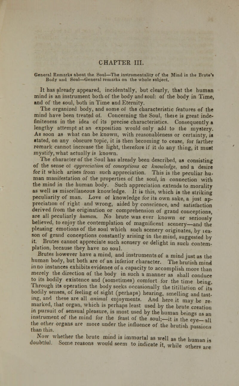 CHAPTER III. General Remarki about the Soul—The instrumentality of the Mind in the Biute'i Body and Soul—General remarks on the whole mbject. It has already appeared, incidentally, but clearly, that the human mind is an instrument both ol' the body and soul: of the body in Time, and of the 6oul, both in Time and Eternity. The organized body, and some o( the characteristic features of the mind have been treated ol. Concerning the Soul, theie is great indc- finiteness in the idea of its precise characteristics. Consequently a lengthy attempt at an exposition would only add to (he mystery. As soon as what can be known, with reasonableness or certainty, ii •rated, on any obscure topic, it is then becoming to cease, for farther remark cannot increase the light, therefore if it do any thing, it must mystify, what actunlly is known. The character of the Soul has already been described, as consisting of the sense ol appreciation of conceptions or knowledge, and a desire for it which arises from such apprecialion. This is ihe peculiar hu- man manifestation of the properties of the soul, in connection with the mind in the human body. Such appreciation extends lo morality as well as miscellaneous knowledge. It is this, which is the striking peculiarity of man. Love of knowledge for its own sake, a just ap- preciation of right and wrong, aided by conscience, and satisfaction derived from the origination or comprehension of grand conceptions, are all peculiarly human. No brute was ever known or seriously believed, to enjoy the contemplation of magnificent scenery and the pleasing emotions of the soul which such scenery originates, by lea- son of grand conceptions constantly arising in the mind, suggested by it. Brutes cannot appreciate such scenery or delight in such contem- plation, because they have no soul. Brutes however have a mind, and instruments of a mind just as the human body, but both are of an inferior character. The brutish mind in no instances exhibits evidence of a capacity to accomplish more than merely the direction of ihe body in such a manner as shall conduce to its bodily existence and (sometimes) comfort for the time being Through its operation the body seeks occasionally the titillation of its' bodily senses, of feeling of sight (perhaps) hearing, smelling and tast- ing, and these are all animal enjoyments. And here it may be re- marked, that organ, which is perhaps least used by the brute creation in pursuit of sensual pleasure, is most used by the human beings as an instrument of Ihe mind for the feast of the soul;—it is the eye-all the other organs are more under the influence of the brutish passions than this. ' Now whether the brute mind is immortal as well as the human is doubtful. Some reasons would seem to indicate it, while others are