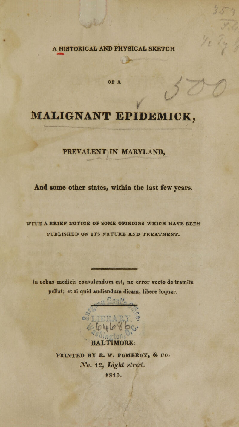 A HISTORICAL AND PHYSICAL SKETCH OF A MALIGNANT EPIDEMICK, PREVALENT IN MARYLAND, And some other states, within the last few years* WITH A BRIEP NOTICE OF SOME OPINIONS WHICH HAVE BEEN PUBLISHED ON ITS NATURE AND TREATMENT. in rebus medicis consulendum est, ne error recto de tramire pellat; et si quid audiendum dicam, libere loquar —~ BALTIMORE: PRINTED BT R. W. POMEROY, & CO. .Vo. 12, Light street, 1S15.
