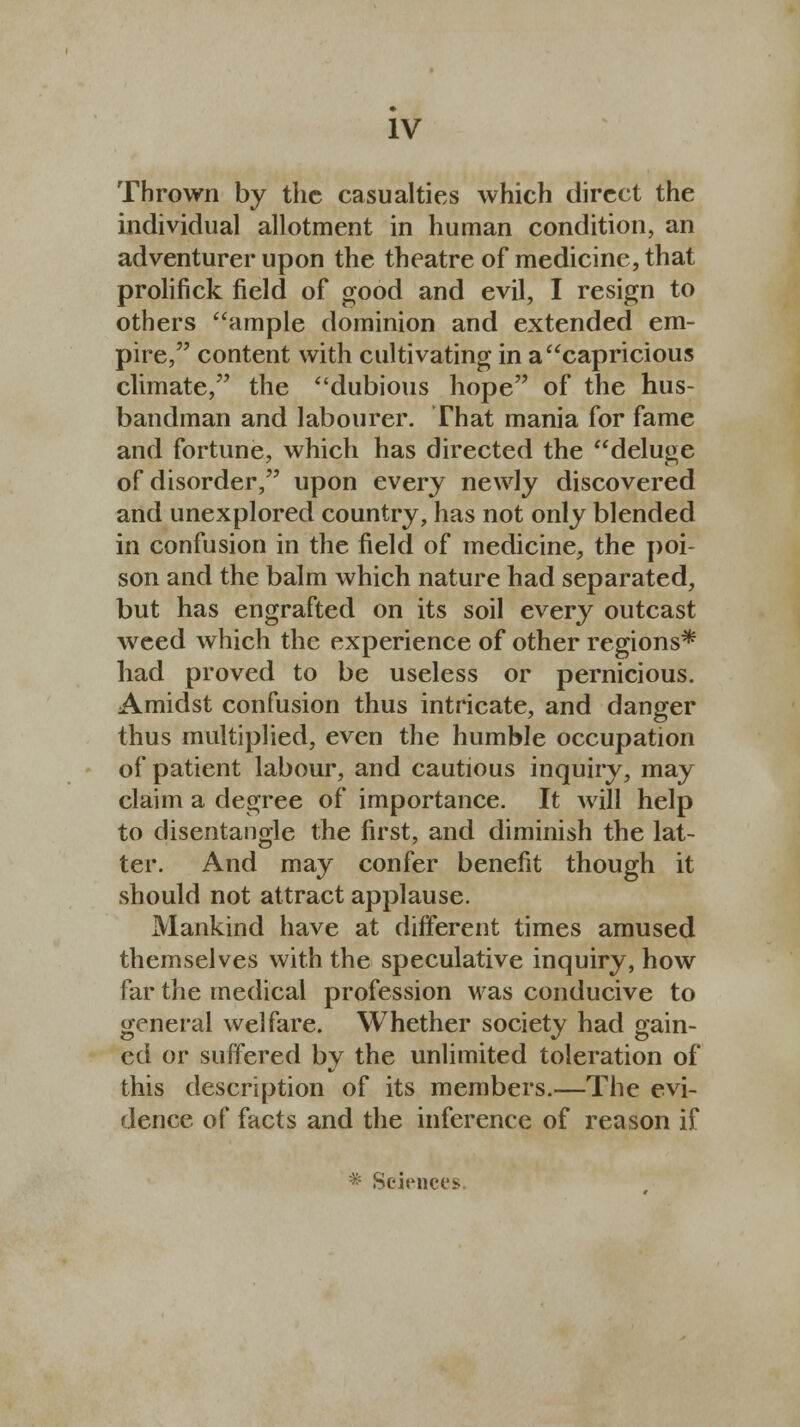Thrown by the casualties which direct the individual allotment in human condition, an adventurer upon the theatre of medicine, that prolifick field of good and evil, I resign to others ample dominion and extended em- pire, content with cultivating in a capricious climate, the dubious hope of the hus- bandman and labourer. That mania for fame and fortune, which has directed the deluge of disorder, upon every newly discovered and unexplored country, has not only blended in confusion in the field of medicine, the poi- son and the balm which nature had separated, but has engrafted on its soil every outcast weed which the experience of other regions* had proved to be useless or pernicious. Amidst confusion thus intricate, and danger thus multiplied, even the humble occupation of patient labour, and cautious inquiry, may claim a degree of importance. It will help to disentangle the first, and diminish the lat- ter. And may confer benefit though it should not attract applause. Mankind have at different times amused themselves with the speculative inquiry, how far the medical profession was conducive to general welfare. Whether society had gain- ed or suffered by the unlimited toleration of this description of its members.—The evi- dence of facts and the inference of reason if * Sciences