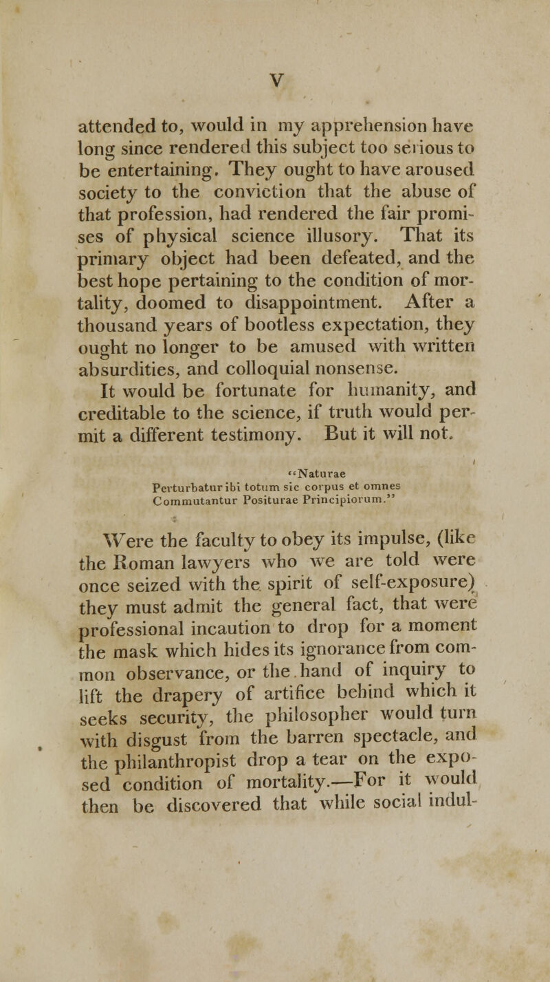 attended to, would in my apprehension have long since rendered this subject too serious to be entertaining. They ought to have aroused society to the conviction that the abuse of that profession, had rendered the fair promi- ses of physical science illusory. That its primary object had been defeated, and the best hope pertaining to the condition of mor- tality, doomed to disappointment. After a thousand years of bootless expectation, they ought no longer to be amused with written absurdities, and colloquial nonsense. It would be fortunate for humanity, and creditable to the science, if truth would per- mit a different testimony. But it will not. Naturae Pevturbatur ibi totum sic corpus et omnes Commutantur Positurae Principiorum. Were the faculty to obey its impulse, (like the Roman lawyers who we are told were once seized with the spirit of self-exposure) they must admit the general fact, that were professional incaution to drop for a moment the mask which hides its ignorance from com- mon observance, or the hand of inquiry to lift the drapery of artifice behind which it seeks security, the philosopher would turn with disgust from the barren spectacle, and the philanthropist drop a tear on the expo- sed condition of mortality.—For it would then be discovered that while social indul-