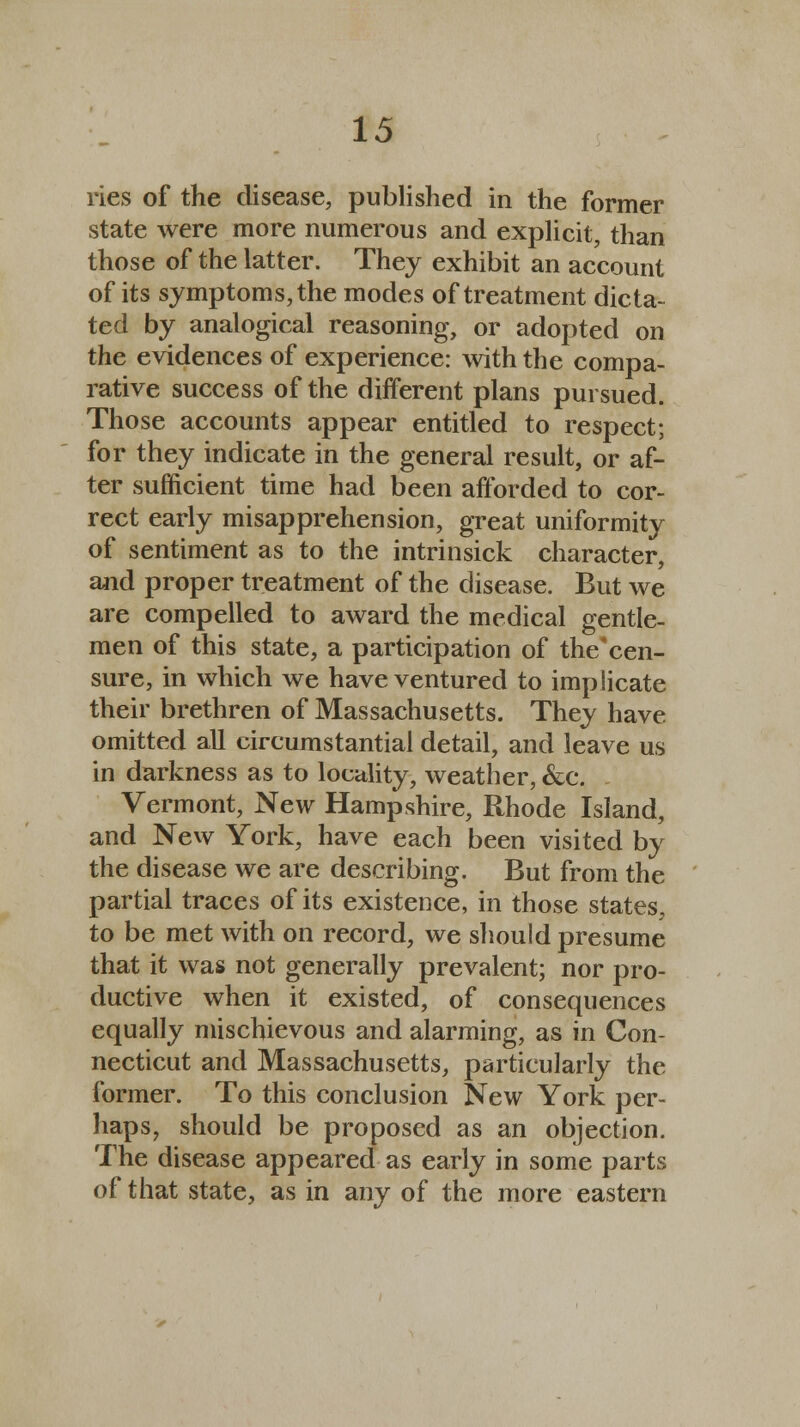 ries of the disease, published in the former state were more numerous and explicit, than those of the latter. They exhibit an account of its symptoms,the modes of treatment dicta- ted by analogical reasoning, or adopted on the evidences of experience: with the compa- rative success of the different plans pursued. Those accounts appear entitled to respect; for they indicate in the general result, or af- ter sufficient time had been afforded to cor- rect early misapprehension, great uniformity of sentiment as to the intrinsick character, and proper treatment of the disease. But we are compelled to award the medical gentle- men of this state, a participation of the'cen- sure, in which we have ventured to implicate their brethren of Massachusetts. They have omitted all circumstantial detail, and leave us in darkness as to locality, weather, &c. Vermont, New Hampshire, Rhode Island, and New York, have each been visited by the disease we are describing. But from the partial traces of its existence, in those states, to be met with on record, we should presume that it was not generally prevalent; nor pro- ductive when it existed, of consequences equally mischievous and alarming, as in Con- necticut and Massachusetts, particularly the former. To this conclusion New York per- haps, should be proposed as an objection. The disease appeared as early in some parts of that state, as in any of the more eastern