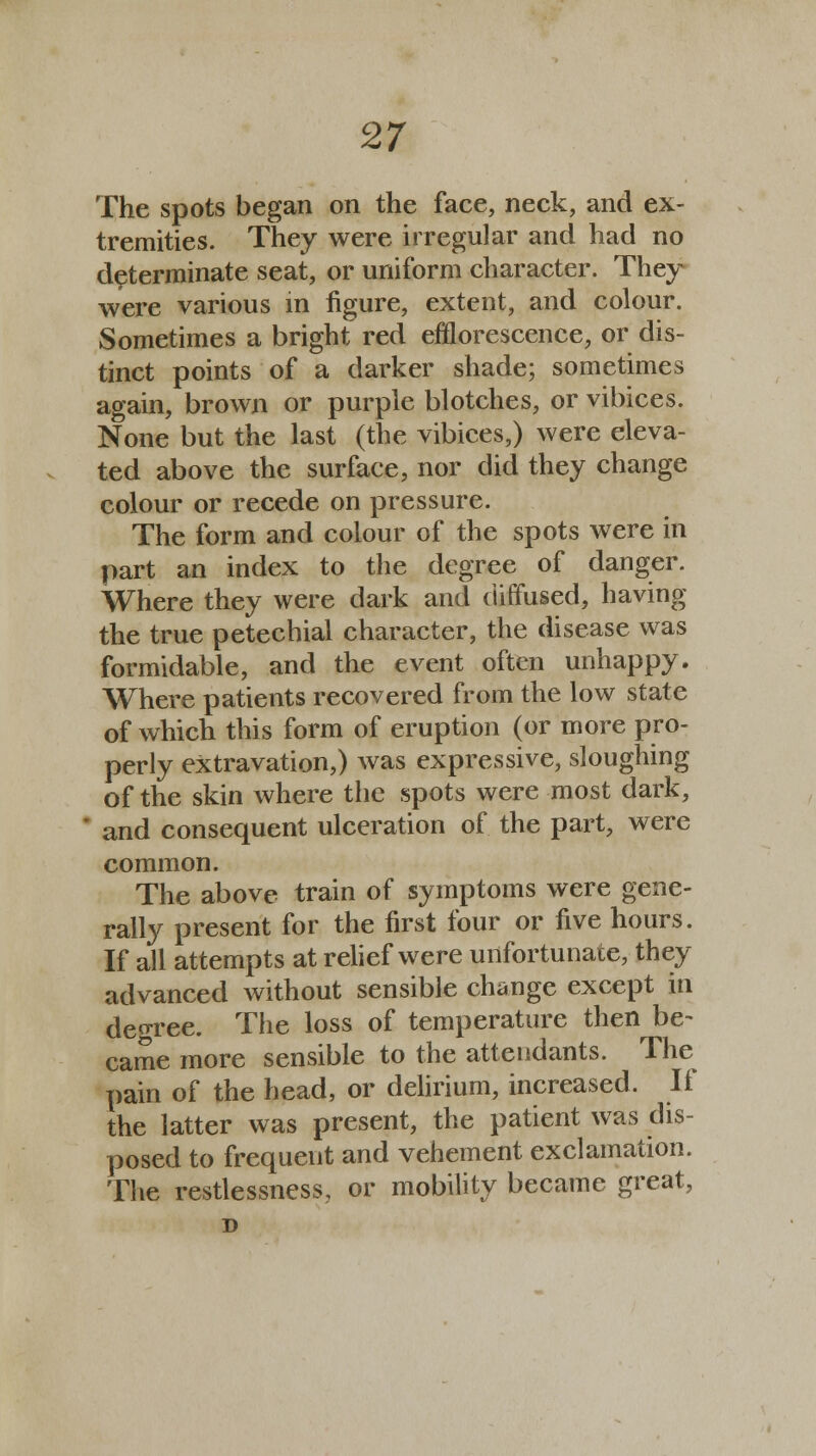 The spots began on the face, neck, and ex- tremities. They were irregular and had no determinate seat, or uniform character. They were various in figure, extent, and colour. Sometimes a bright red efflorescence, or dis- tinct points of a darker shade; sometimes again, brown or purple blotches, or vibices. None but the last (the vibices,) were eleva- ted above the surface, nor did they change colour or recede on pressure. The form and colour of the spots were in part an index to the degree of danger. Where they were dark and diffused, having the true petechial character, the disease was formidable, and the event often unhappy. Where patients recovered from the low state of which this form of eruption (or more pro- perly eXtravation,) was expressive, sloughing of the skin where the spots were most dark, and consequent ulceration of the part, were common. The above train of symptoms were gene- rally present for the first four or five hours. If all attempts at relief were unfortunate, they advanced without sensible change except in decree. The loss of temperature then be- came more sensible to the attendants. The pain of the head, or delirium, increased. If the latter was present, the patient was dis- posed to frequent and vehement exclamation. The restlessness., or mobility became great, D