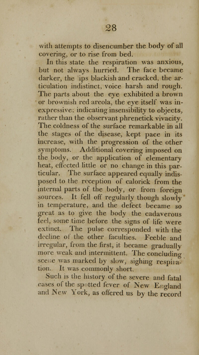 with attempts to disencumber the body of all covering, or to rise from bed. In this state the respiration was anxious, but not always hurried. The face became darker, the ips blackish and cracked, the ar- ticulation indistinct, voice harsh and rough. The parts about the eye exhibited a brown or brownish red areola, the eye itself was in- expressive; indicating insensibility to objects, rather than the observant phrenetick vivacity. The coldness of the surface remarkable in all the stages of the disease, kept pace in its increase, with the progression of the other symptoms. Additional covering imposed on the body, or the application of elementary heat, effected little or no change in this par- ticular. The surface appeared equally indis- posed to the reception of calorick from the internal parts of the body, or from foreign sources. It fell off regularly though slowly in temperature, and the defect became so great as to give the body the cadaverous feel, some time before the signs of life were extinct. The pulse corresponded with the decline of the other faculties. Feeble and irregular, from the first, it became gradually more weak and intermittent. The concluding scene was marked by slow, sighing respira- tion. It was commonly short. Such is the history of the severe and fatal cases of the spotted fever of New Eno-land and New York, as offered us by the record