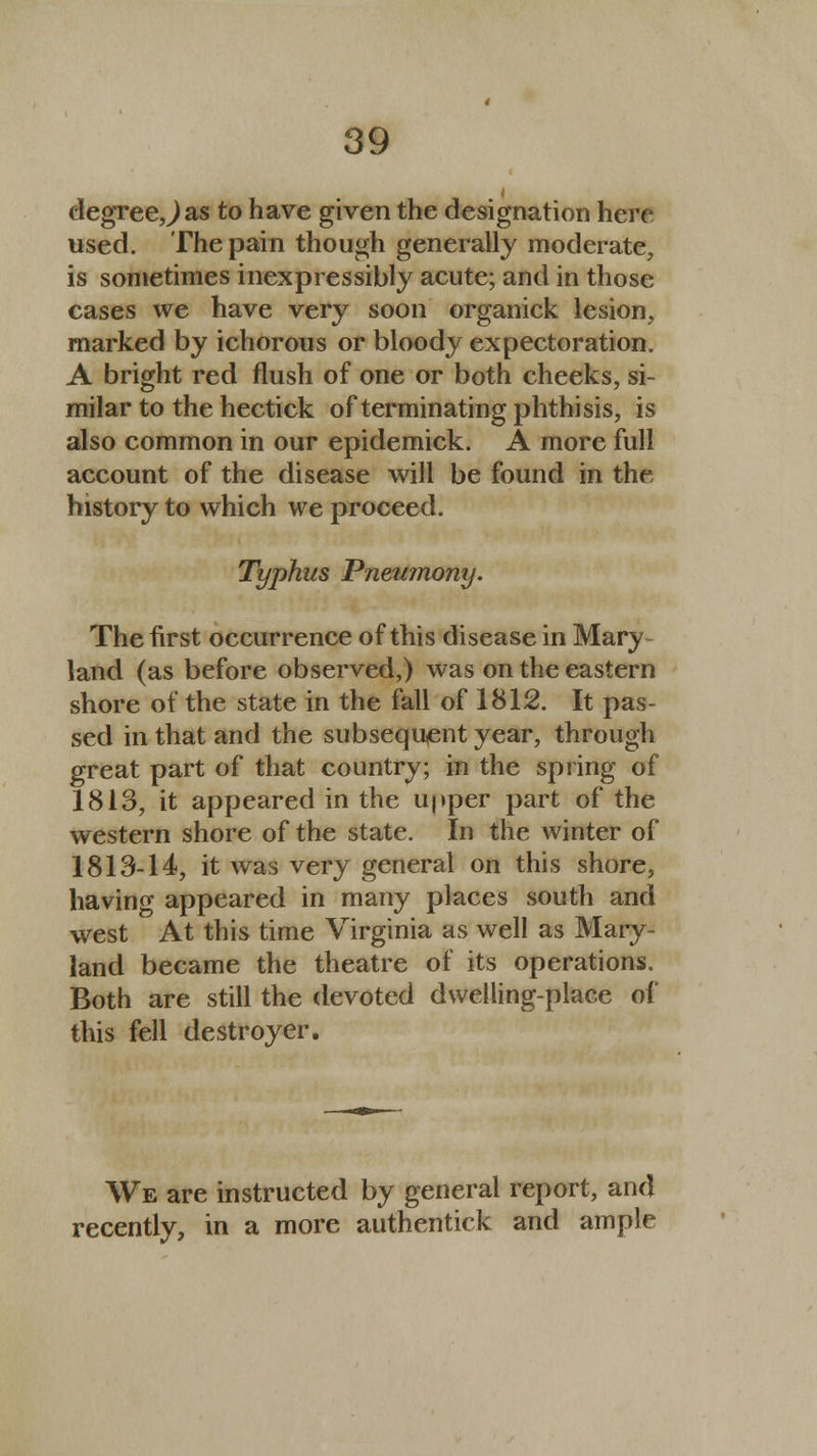 degree,,) as to have given the designation here used. The pain though generally moderate, is sometimes inexpressibly acute; and in those cases we have very soon organick lesion, marked by ichorous or bloody expectoration. A bright red flush of one or both cheeks, si- milar to the hectick of terminating phthisis, is also common in our epidemick. A more full account of the disease will be found in the history to which we proceed. Typhus Pneumony. The first occurrence of this disease in Mary land (as before observed,) was on the eastern shore of the state in the fall of 1812. It pas- sed in that and the subsequent year, through great part of that country; in the spring of 1813, it appeared in the upper part of the western shore of the state. In the winter of 1813-14, it was very general on this shore, having appeared in many places south and west At this time Virginia as well as Mary- land became the theatre of its operations. Both are still the devoted dwelling-place of this fell destroyer. We are instructed by general report, and recently, in a more authentick and ample