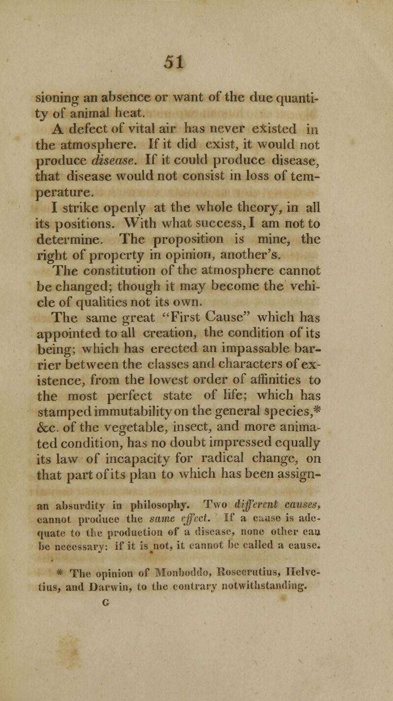 sioning an absence or want of the due quanti- ty of animal heat. A defect of vital air has never existed in the atmosphere. If it did exist, it would not produce disease. If it could produce disease, that disease would not consist in loss of tem- perature. I strike openly at the whole theory, in all its positions. With what success, I am not to determine. The proposition is mine, the right of property in opinion, another's. The constitution of the atmosphere cannot be changed; though it may become the vehi- cle of qualities not its own. The same great First Cause which has appointed to all creation, the condition of its being; which has erected an impassable bar- rier between the classes and characters of ex- istence, from the lowest order of affinities to the most perfect state of life; which has stamped immutability on the general species,* &c. of the vegetable, insect, and more anima- ted condition, has no doubt impressed equally its law of incapacity for radical change, on that part of its plan to which has been assign- an absurdity in philosophy. Two different causes, cannot produce the same effect. If a cause is ade- quate to the production of a disease, none other cau he necessary: if it is^not, it cannot he called a cause. * The opinion of Monboddo, Rosecrutius, Ilelvc- tius, and Darwin, to the contrary notwithstanding. G