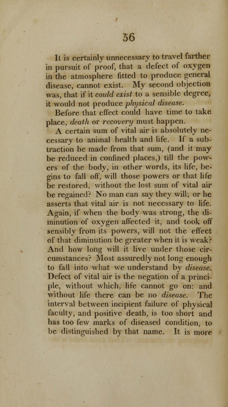 It is certainly unnecessary to travel farther in pursuit of proof, that a defect of oxygen in the atmosphere fitted to produce general disease, cannot exist. My second objection was, that if it could exist to a sensible degree, it would not produce physical disease. Before that effect could have time to take place, death or recovery must happen. A certain sum of vital air is absolutely ne- cessary to animal health and life. If a sub- traction be made from that sum, (and it may be reduced in confined places,) till the pow- ers of the body, in other words, its life, be- gins to fall off, will those powers or that life be restored, without the lost sum of vital air be regained? No man can say they will; or he asserts that vital air is not necessary to life. Again, if when the body was strong, the di- minution of oxygen affected it, and took off sensibly from its powers, will not the effect of that diminution be greater when it is weak? And how long will it live under those cir- cumstances? Most assuredly not long enough to fall into what we understand by disease. Defect of vital air is the negation of a princi- ple, without which, life cannot go on: and without life there can be no disease. The interval between incipient failure of physical faculty, and positive death, is too short and has too few marks of diseased condition, to be distinguished by that name. It is more