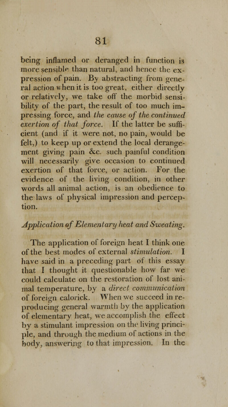 being inflamed or deranged in function is more sensible than natural, and hence the ex- pression of pain. By abstracting from gene- ral action when it is too great, either directly or relatively, we take off the morbid sensi- bility of the part, the result of too much im- pressing force, and the cause of the continued exertion of that force. If the latter be suffi- cient (and if it were not, no pain, would be felt,) to keep up or extend the local derange- ment giving pain &c. such painful condition will necessarily give occasion to continued exertion of that force, or action. For the evidence of the living condition, in other words all animal action, is an obedience to the laws of physical impression and percep- tion. Application of Elementary heat and Siveating. The application of foreign heat I think one of the best modes of external stimulation. I have said in a preceding part of this essay that I thought it questionable how far we could calculate on the restoration of lost ani- mal temperature, by a direct communication of foreign calorick. When we succeed in re- producing general warmth by the application of elementary heat, we accomplish the effect by a stimulant impression on the living princi- ple, and through the medium of actions in the body, answering to that impression. In the