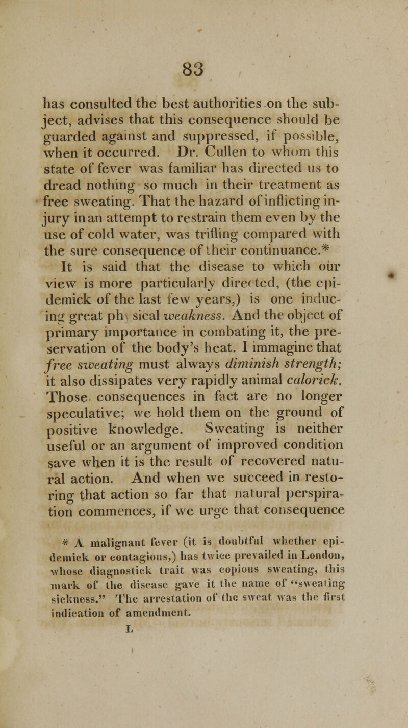 has consulted the best authorities on the sub- ject, advises that this consequence should be guarded against and suppressed, if possible, when it occurred. Dr. Cullen to whom this state of fever was familiar has directed us to dread nothing so much in their treatment as free sweating. That the hazard of inflicting in- jury in an attempt to restrain them even by the use of cold water, was trifling compared with the sure consequence of their continuance.* It is said that the disease to which our view is more particularly directed, (the epi- demick of the last few years,) is one induc- ing great ph.3 sical weakness. And the object of primary importance in combating it, the pre- servation of the body's heat. 1 immagine that free sweating must always diminish strength; it also dissipates very rapidly animal calorick. Those consequences in fact are no longer speculative; we hold them on the ground of positive knowledge. Sweating is neither useful or an argument of improved condition save when it is the result of recovered natu- ral action. And when we succeed in resto- ring that action so far that natural perspira- tion commences, if we urge that consequence * A malignant fever (it is doubtful whether epi- demick or contagious,) lias twice me vailed in London, whose diagnostic^ trait was copious sweating, this mark of the disease gave it the name of sweating sickness. The arrestation of the sweat was the first indication of amendment. L