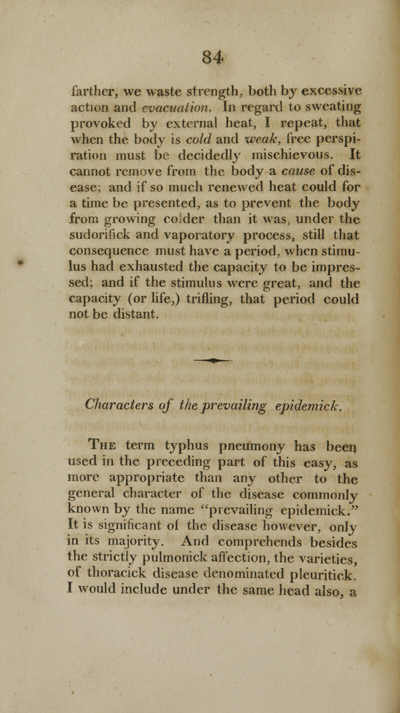 farther, we waste strength, both by excessive action and evacuation. In regard to sweating provoked by external heat, I repeat, that when the body is cold and weak, free perspi- ration must be decidedly mischievous. It cannot remove from the body a cause of dis- ease; and if so much renewed heat could for a time be presented, as to prevent the body from growing colder than it was, under the sudorifick and vaporatory process, still that consequence must have a period, when stimu- lus had exhausted the capacity to be impres- sed; and if the stimulus were great, and the capacity (or life,) trifling, that period could not be distant. Characters of the prevailing epidemick. The term typhus pneumony has been used in the preceding part of this easy, as more appropriate than any other to the general character of the disease commonly known by the name prevailing epidemick/' It is significant of the disease however, only in its majority. And comprehends besides the strictly pulmonick affection, the varieties, of thoracick disease denominated pleuritick. I would include under the same head also, a