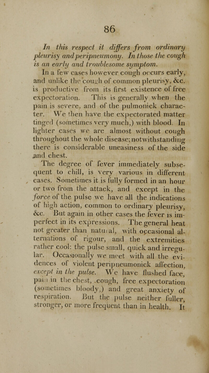 In this respect it differs from ordinary pleurisy andperipneumony. In those the cough is an early and troublesome symptom. In a few cases however cough occurs early, and unlike the cough of common pleurisy, &c. is productive from its first existence of free expectoration. This is generally when the pain is severe, and of the pulmonick charac- ter. We then have the expectorated matter tinged (sometimes very much,) with blood. In lighter cases we are almost without cough throughout the whole disease; notwithstanding there is considerable uneasiness of the side jand chest. The degree of fever immediately subse- quent to chill, is very various in different cases. Sometimes it is fully formed in an hour or two from the attack, and except in the force of the pulse we have all the indications of high action, common to ordinary pleurisy, &c. But again in other cases the fever is im- perfect in its expressions. The general heat not greater than natural, with occasional al- ternations of rigour, and the extremities rather cool: the pulse small, quick and irregu- lar. Occasionally we meet with all the evi- dences of violent penpneumonick affection, except in the pulse. We have flushed face,' pain in the chest, .cough, free expectoration (sometimes bloody,) and great anxiety of respiration. But the pulse neither fuller, stronger, or more frequent than in health. It