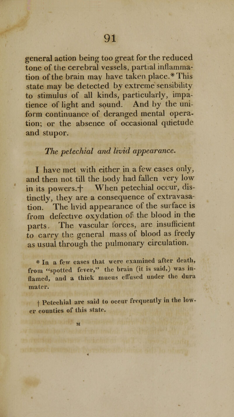 general action being too great for the reduced tone of the cerebral vessels, partiai inflamma- tion of the brain may have taken place.* This state may be detected by extreme sensibility to stimulus of all kinds, particularly, impa- tience of light and sound. And by the uni- form continuance of deranged mental opera- tion; or the absence of occasional quietude and stupor. The petechial and livid appearance. I have met with either in a few cases only, and then not till the body had fallen very low in its powers.-f When petechial occur, dis- tinctly, they are a consequence of extravasa- tion. The livid appearance of the surface is from defective oxydation of the blood in the parts. The vascular forces, are insufficient to carry the general mass of blood as freely as usual through the pulmonary circulation. * In a few cases that were examined after death, from spotted fever, the brain (it is said,) was in- flamed, and a thick mucus effused under the dura mater. | Petechial are said to occur frequently in the low- er counties of this state.