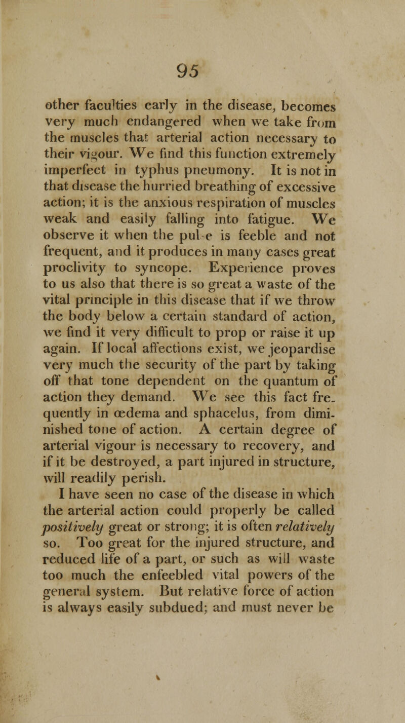 other faculties early in the disease, becomes very much endangered when we take from the muscles that arterial action necessary to their vigour. We find this function extremely imperfect in typhus pneumony. It is not in that disease the hurried breathing of excessive action; it is the anxious respiration of muscles weak and easily falling into fatigue. We observe it when the pul e is feeble and not frequent, and it produces in many cases great proclivity to syncope. Experience proves to us also that there is so great a waste of the vital principle in this disease that if we throw the body below a certain standard of action, we find it very difficult to prop or raise it up again. If local affections exist, we jeopardise very much the security of the part by taking off that tone dependent on the quantum of action they demand. We see this fact fre. quently in oedema and sphacelus, from dimi- nished tone of action. A certain degree of arterial vigour is necessary to recovery, and if it be destroyed, a part injured in structure, will readily perish. I have seen no case of the disease in which the arterial action could properly be called positively great or strong; it is often relatively so. Too great for the injured structure, and reduced life of a part, or such as wiil waste too much the enfeebled vital powers of the general system. But relative force of action is always easily subdued; and must never be