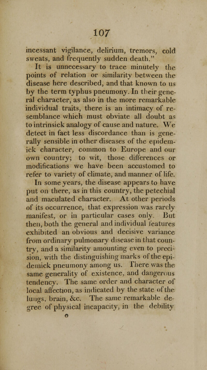 incessant vigilance, delirium, tremors, cold sweats, and frequently sudden death. It is unnecessary to trace minutely the points of relation or similarity between the disease here described, and that known to us by the term typhus pneumony. In their gene- ral character, as also in the more remarkable individual traits, there is an intimacy of re- semblance which must obviate all doubt as to intrinsick analogy of cause and nature. We detect in fact less discordance than is gene- rally sensible in other diseases of the epidem- ick character, common to Europe and our own country; to wit, those differences or modifications we have been accustomed to refer to variety of climate, and manner of life. In some years, the disease appears to have put on there, as in this country, the petechial and maculated character. At other periods of its occurrence, that expression was rarely manifest, or in particular cases only. But then, both the general and individual features exhibited an obvious and decisive variance from ordinary pulmonary disease in that coun- try, and a similarity amounting even to preci- sion, with the distinguishing marks oftheepi- detnick pneumony among us. There was the same generality of existence, and dangerous tendency. The same order and character of local affection, as indicated by the state of the lungs, brain, &c. The same remarkable de- gree of physical incapacity, in the debility o