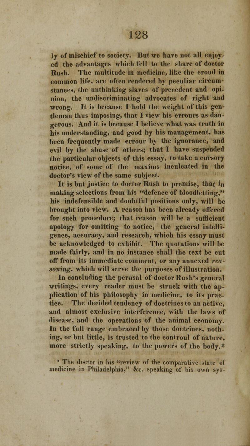 ly of mischief to society. But we have not all enjoy- ed the advantages which fell to the share of doctor Rush. The multitude in medicine, like the croud in common life, are often rendered hy peculiar circum- stances, the unthinking slaves of precedent and opi- nion, the undiscriminating advocates of right and wrong. It is because I hold the weight of this gen- tleman thus imposing, that I view his errours as dan- gerous. And it is because I believe what was truth in his understanding, and good by his management, has been frequently made errour by the ignorance, and evil by the abuse of others; that I have suspended the particular objects of this essay, to take a cursory notice, of some of the maxims inculcated in the doctor's view of the same subject. It is but justice to doctor Rush to premise, that in making selections from his defence of bloodletting, his indefensible and doubtful positions only, will be brought into view. A reason has been already offered for such procedure; that reason will be a sufficient apology for omitting to notice, the general intelli- gence, accuracy, and research, which his essay must be acknowledged to exhibit. The quotations will be made fairly, and in no instance shall the text be cut off from its immediate comment, or any annexed rea- soning, which will serve the purposes of illustration. In concluding the perusal of doctor Rush's general writings, every reader must be struck with the ap- plication of his philosophy in medicine, to its prac- tice. The decided tendency of doctrines to an active, and almost exclusive interference, with the laws of disease, and the operations of the animal economy. In the full range embraced by those doctrines, noth- ing, or but little, is trusted to the eontroul of nature, more strictly speaking, to the powers of the body.* * The doctor in his review of the comparative state of medicine in Philadelphia, &c. speaking of his own sys-