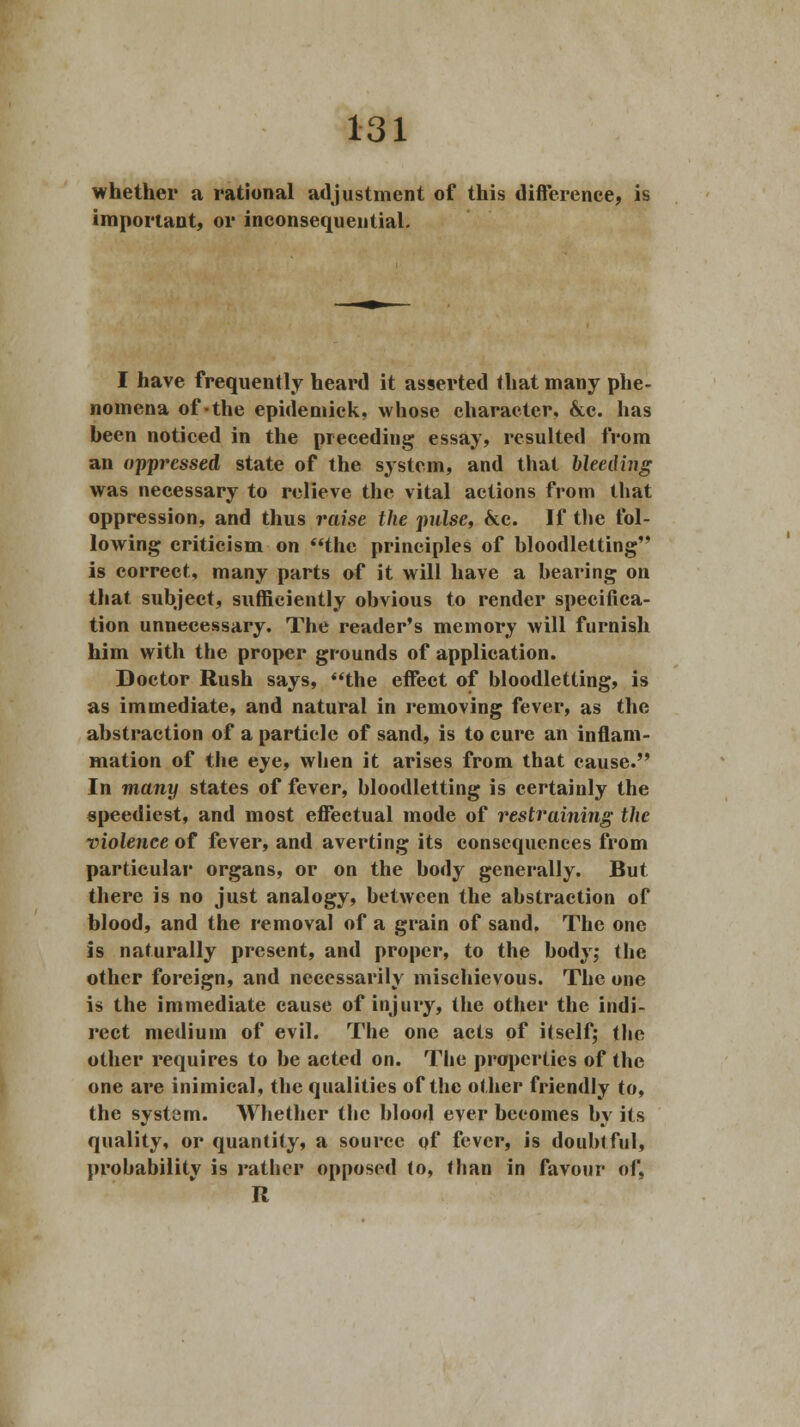 whether a rational adjustment of this difference, is important, or inconsequential. I have frequently heard it asserted that many phe- nomena of-the epidemick, whose character, &c. has heen noticed in the preceding essay, resulted from an oppressed state of the system, and that bleeding was necessary to relieve the vital actions from that oppression, and thus raise the pulse, &c. If the fol- lowing criticism on the principles of bloodletting is correct, many parts of it will have a hearing on that subject, sufficiently obvious to render specifica- tion unnecessary. The reader's memory will furnish him with the proper grounds of application. Doctor Rush says, the effect of bloodletting, is as immediate, and natural in removing fever, as the abstraction of a particle of sand, is to cure an inflam- mation of the eye, when it arises from that cause. In many states of fever, bloodletting is certainly the speediest, and most effectual mode of restraining the violence of fever, and averting its consequences from particular organs, or on the body generally. But there is no just analogy, between the abstraction of blood, and the removal of a grain of sand. The one is naturally present, and proper, to the body; the other foreign, and necessarily mischievous. The one is the immediate cause of injury, the other the indi- rect medium of evil. The one acts of itself; the other requires to be acted on. The properties of the one are inimical, the qualities of the other friendly to, the system. Whether the blood ever becomes by its quality, or quantity, a source of fever, is doubtful, probability is rather opposed to, than in favour of, R