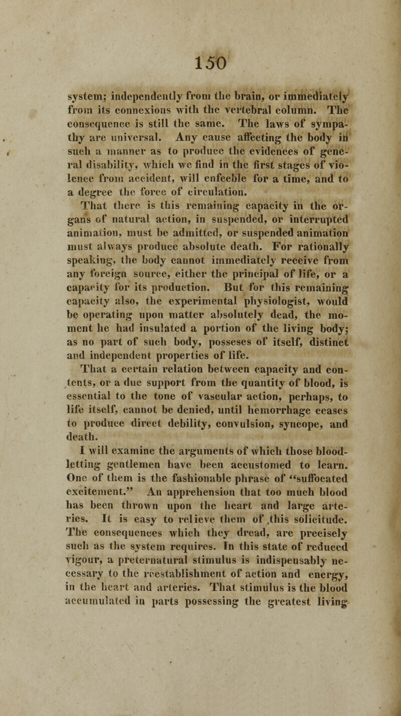 system,* independently from the brain, or immediately from its connexions with the vertebral column. The consequence is still the same. The laws of sympa- thy are universal. Any cause affecting the body in such a manner as to produce the evidences of gene- ral disability, which we find in the first stages of vio- lence from accident, will enfeeble for a time, and to a degree the force of circulation. That there is this remaining capacity in the or- gans of natural action, in suspended, or interrupted animation, must be admitted, or suspended animation must always produce absolute death. For rationally speaking, the body cannot immediately receive from any foreign source, either the principal of life, or a capacity for its production. But for this remaining capacity also, the experimental physiologist, would be operating upon matter absolutely dead, the mo- ment he had insulated a portion of the living body; as no part of such body, posseses of itself, distinct and independent properties of life. That a certain relation between capacity and con- tents, or a due support from the quantity of blood, is essential to the tone of vascular action, perhaps, to life itself, cannot be denied, until hemorrhage ceases to produce direct debility, convulsion, syncope, and death. I will examine the arguments of which those blood- letting gentlemen have been accustomed to learn. One of them is the fashionable phrase of suffocated excitement. An apprehension that too much blood has been thrown upon the heart and large arte- ries. It is easy to relieve them of .this solicitude. The consequences which they dread, are precisely such as the system requires. In this state of reduced vigour, a preternatural stimulus is indispensably ne- cessary to the rcestablishment of action and energy, in the heart and arteries. That stimulus is the blood accumulated in parts possessing the greatest living