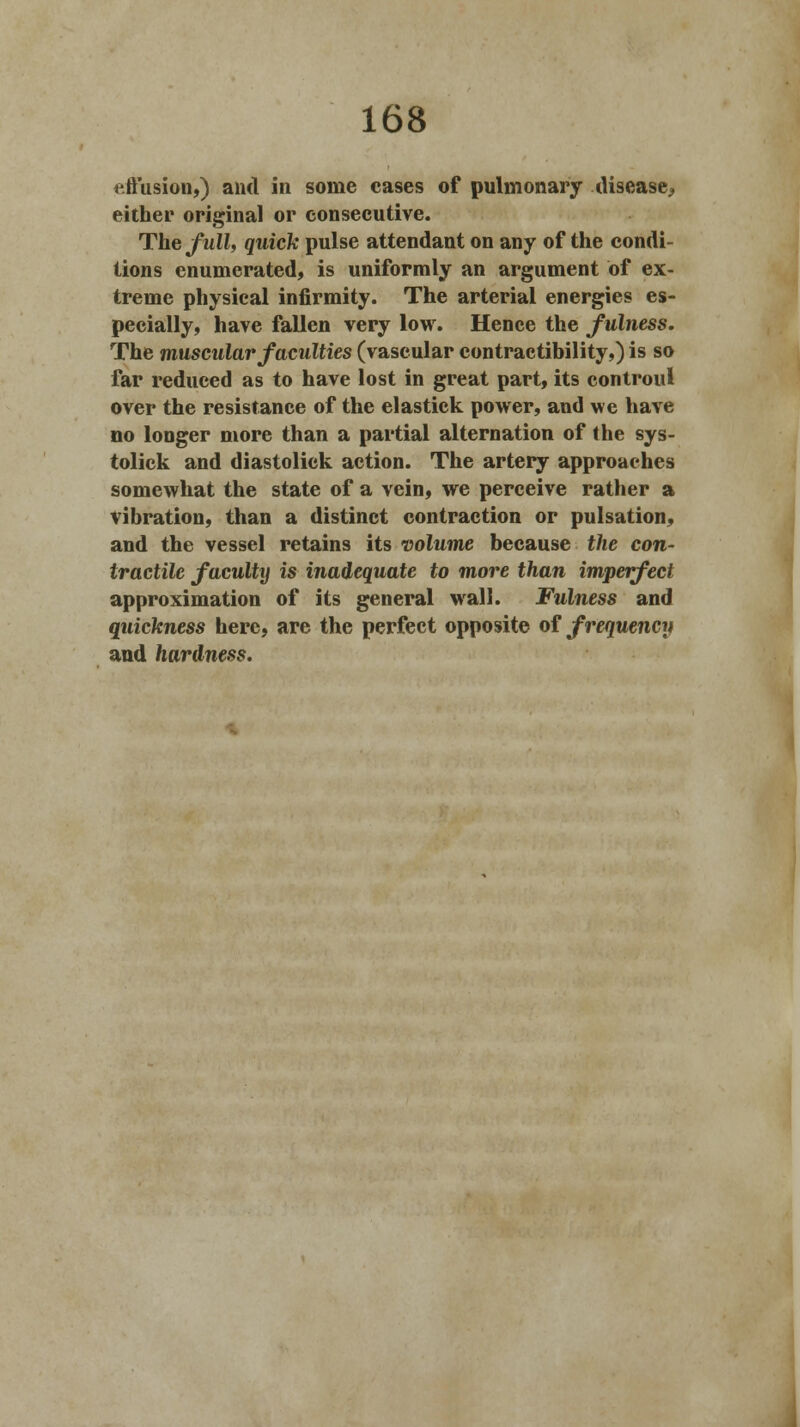effusion,) and in some cases of pulmonary disease.. either original or consecutive. The full, quick pulse attendant on any of the condi- tions enumerated, is uniformly an argument of ex- treme physical infirmity. The arterial energies es- pecially, have fallen very low. Hence the fulness. The muscular faculties (vascular contractibility,) is so far reduced as to have lost in great part, its controul over the resistance of the elastick power, and we have no longer more than a partial alternation of the sys- tolick and diastolick action. The artery approaches somewhat the state of a vein, we perceive rather a vibration, than a distinct contraction or pulsation, and the vessel retains its volume because the con- tractile faculty is inadequate to more than imperfect approximation of its general wall. Fulness and quickness here, are the perfect opposite of frequency and hardness.
