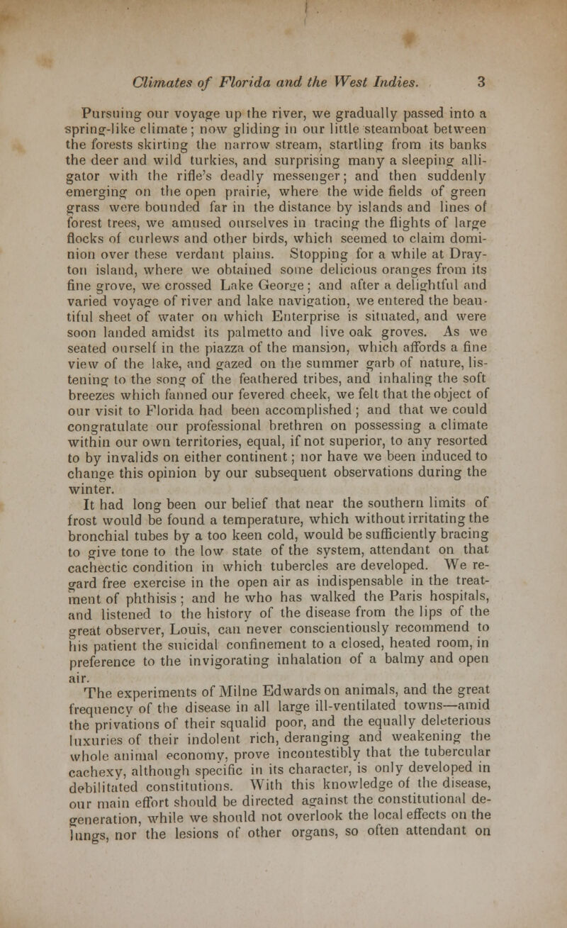 Pursuing our voyage up the river, we gradually passed into a spring-like climate; now gliding in our little steamboat between the forests skirting the narrow stream, startling from its banks the deer and wild turkies, and surprising many a sleeping alli- gator with the rifle's deadly messenger; and then suddenly emerging on the open prairie, where the wide fields of green grass were bounded far in the distance by islands and lines of forest trees, we amused ourselves in tracing the flights of large flocks of curlews and other birds, which seemed to claim domi- nion over these verdant plains. Stopping for a while at Dray- ton island, where we obtained some delicious oranges from its fine grove, we crossed Lake George ; and after a delightful and varied voyage of river and lake navigation, we entered the beau- tiful sheet of water on which Enterprise is situated, and were soon landed amidst its palmetto and live oak groves. As we seated ourself in the piazza of the mansion, which affords a fine view of the lake, and gazed on the summer garb of nature, lis- tening to the song of the feathered tribes, and inhaling the soft breezes which fanned our fevered cheek, we felt that the object of our visit to Florida had been accomplished ; and that we could congratulate our professional brethren on possessing a climate within our own territories, equal, if not superior, to any resorted to by invalids on either continent; nor have we been induced to change this opinion by our subsequent observations during the winter. It had long been our belief that near the southern limits of frost would be found a temperature, which without irritating the bronchial tubes by a too keen cold, would be sufficiently bracing to give tone to the low state of the system, attendant on that cachectic condition in which tubercles are developed. We re- gard free exercise in the open air as indispensable in the treat- ment of phthisis ; and he who has walked the Paris hospitals, and listened to the history of the disease from the lips of the great observer, Louis, can never conscientiously recommend to his patient the suicidal confinement to a closed, heated room, in preference to the invigorating inhalation of a balmy and open air. The experiments of Milne Edwards on animals, and the great frequency of the disease in all large ill-ventilated towns—amid the privations of their squalid poor, and the equally deleterious luxuries of their indolent rich, deranging and weakening the whole animal economy, prove incontestibly that the tubercular cachexy, although specific in its character, is only developed in debilitated constitutions. With this knowledge of the disease, our main effort should be directed against the constitutional de- generation, while we should not overlook the local effects on the lungs, nor the lesions of other organs, so often attendant on