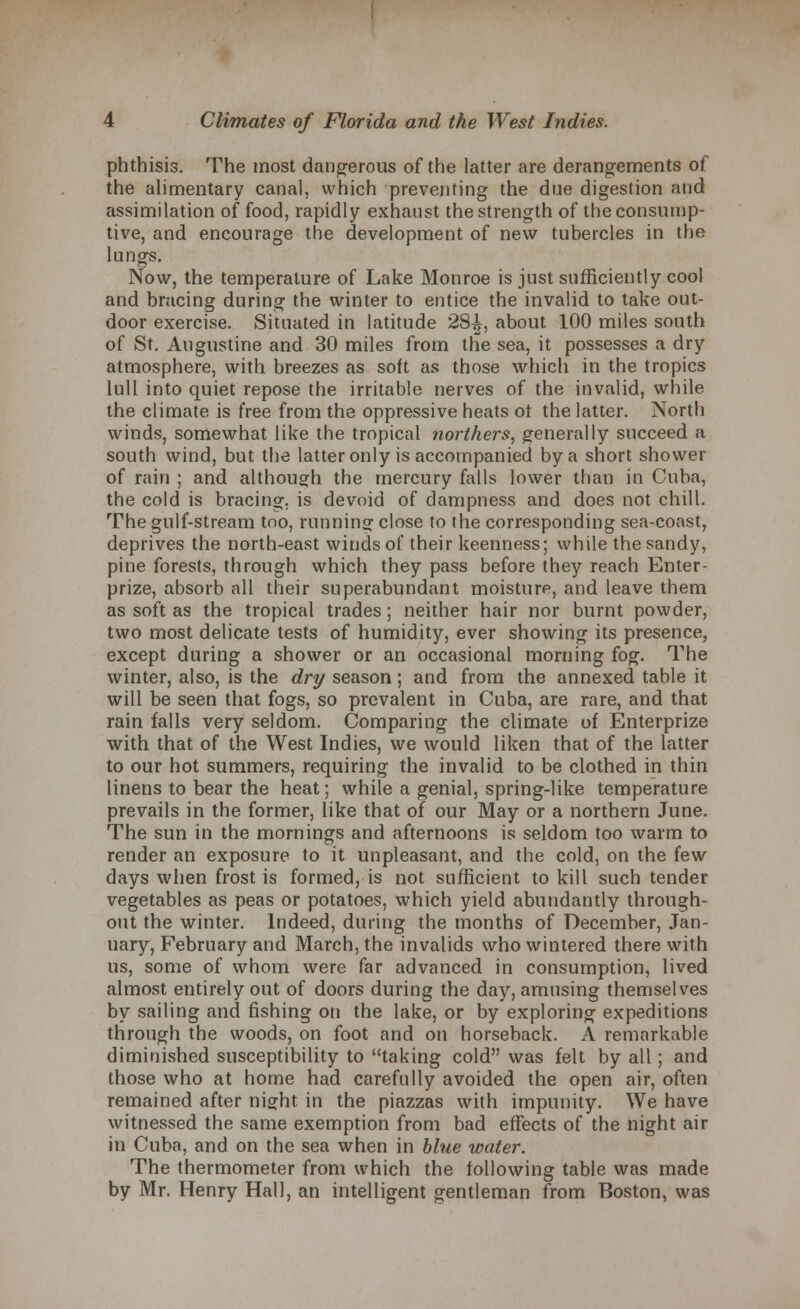 phthisis. The most dangerous of the latter are derangements of the alimentary canal, which preventing the due digestion and assimilation of food, rapidly exhaust the strength of the consump- tive, and encourage the development of new tubercles in the lungs. Now, the temperature of Lake Monroe is just sufficiently cool and bracing during the winter to entice the invalid to take out- door exercise. Situated in latitude 28^, about 100 miles south of St. Augustine and 30 miles from the sea, it possesses a dry atmosphere, with breezes as soft as those which in the tropics lull into quiet repose the irritable nerves of the invalid, while the climate is free from the oppressive heats ot the latter. North winds, somewhat like the tropical northers, generally succeed a south wind, but the latter only is accompanied by a short shower of rain ; and although the mercury falls lower than in Cuba, the cold is bracing, is devoid of dampness and does not chill. The gulf-stream too, running close to the corresponding sea-coast, deprives the north-east winds of their keenness; while the sandy, pine forests, through which they pass before they reach Enter- prize, absorb all their superabundant moisture, and leave them as soft as the tropical trades; neither hair nor burnt powder, two most delicate tests of humidity, ever showing its presence, except during a shower or an occasional morning fog. The winter, also, is the dry season; and from the annexed table it will be seen that fogs, so prevalent in Cuba, are rare, and that rain falls very seldom. Comparing the climate of Enterprize with that of the West Indies, we would liken that of the latter to our hot summers, requiring the invalid to be clothed in thin linens to bear the heat; while a genial, spring-like temperature prevails in the former, like that of our May or a northern June. The sun in the mornings and afternoons is seldom too warm to render an exposure to it unpleasant, and the cold, on the few days when frost is formed, is not sufficient to kill such tender vegetables as peas or potatoes, which yield abundantly through- out the winter. Indeed, during the months of December, Jan- uary, February and March, the invalids who wintered there with us, some of whom were far advanced in consumption, lived almost entirely out of doors during the day, amusing themselves by sailing and fishing on the lake, or by exploring expeditions through the woods, on foot and on horseback. A remarkable diminished susceptibility to taking cold was felt by all; and those who at home had carefully avoided the open air, often remained after night in the piazzas with impunity. We have witnessed the same exemption from bad effects of the night air in Cuba, and on the sea when in blue water. The thermometer from which the following table was made by Mr. Henry Hall, an intelligent gentleman from Boston, was