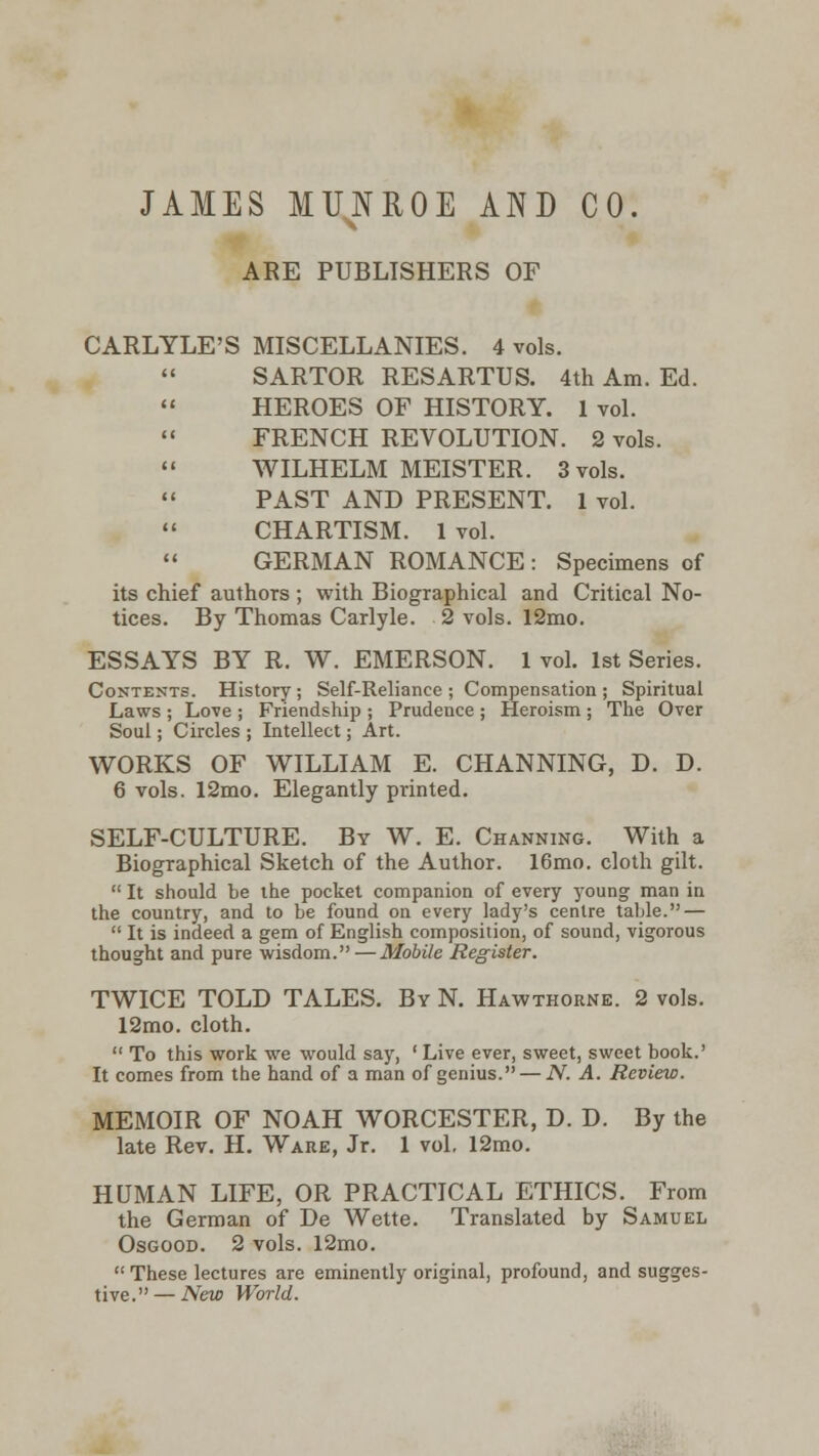 JAMES MUNROE AND CO. ARE PUBLISHERS OF CARLYLE'S MISCELLANIES. 4 vols. SARTOR RESARTUS. 4th Am. Ed. HEROES OF HISTORY. 1 vol. FRENCH REVOLUTION. 2 vols. WILHELM MEISTER. 3 vols. PAST AND PRESENT. 1 vol. CHARTISM. 1 vol. GERMAN ROMANCE: Specimens of its chief authors ; with Biographical and Critical No- tices. By Thomas Carlyle. 2 vols. 12mo. ESSAYS BY R. W. EMERSON. 1 vol. 1st Series. Contents. History ; Self-Reliance ; Compensation ; Spiritual Laws ; Love ; Friendship ; Prudence ; Heroism ; The Over Soul; Circles ; Intellect; Art. WORKS OF WILLIAM E. CHANNING, D. D. 6 vols. 12mo. Elegantly printed. SELF-CULTURE. By W. E. Channing. With a Biographical Sketch of the Author. 16mo. cloth gilt.  It should be the pocket companion of every young man in the country, and to be found on every lady's centre table. —  It is indeed a gem of English composition, of sound, vigorous thought and pure wisdom.—Mobile Register. TWICE TOLD TALES. By N. Hawthorne. 2 vols. 12mo. cloth.  To this work we would say, ' Live ever, sweet, sweet book.' It comes from the hand of a man of genius. — N. A. Review. MEMOIR OF NOAH WORCESTER, D. D. By the late Rev. H. Ware, Jr. 1 vol. 12mo. HUMAN LIFE, OR PRACTICAL ETHICS. From the German of De Wette. Translated by Samuel Osgood. 2 vols. 12mo. These lectures are eminently original, profound, and sugges- tive.— New World.