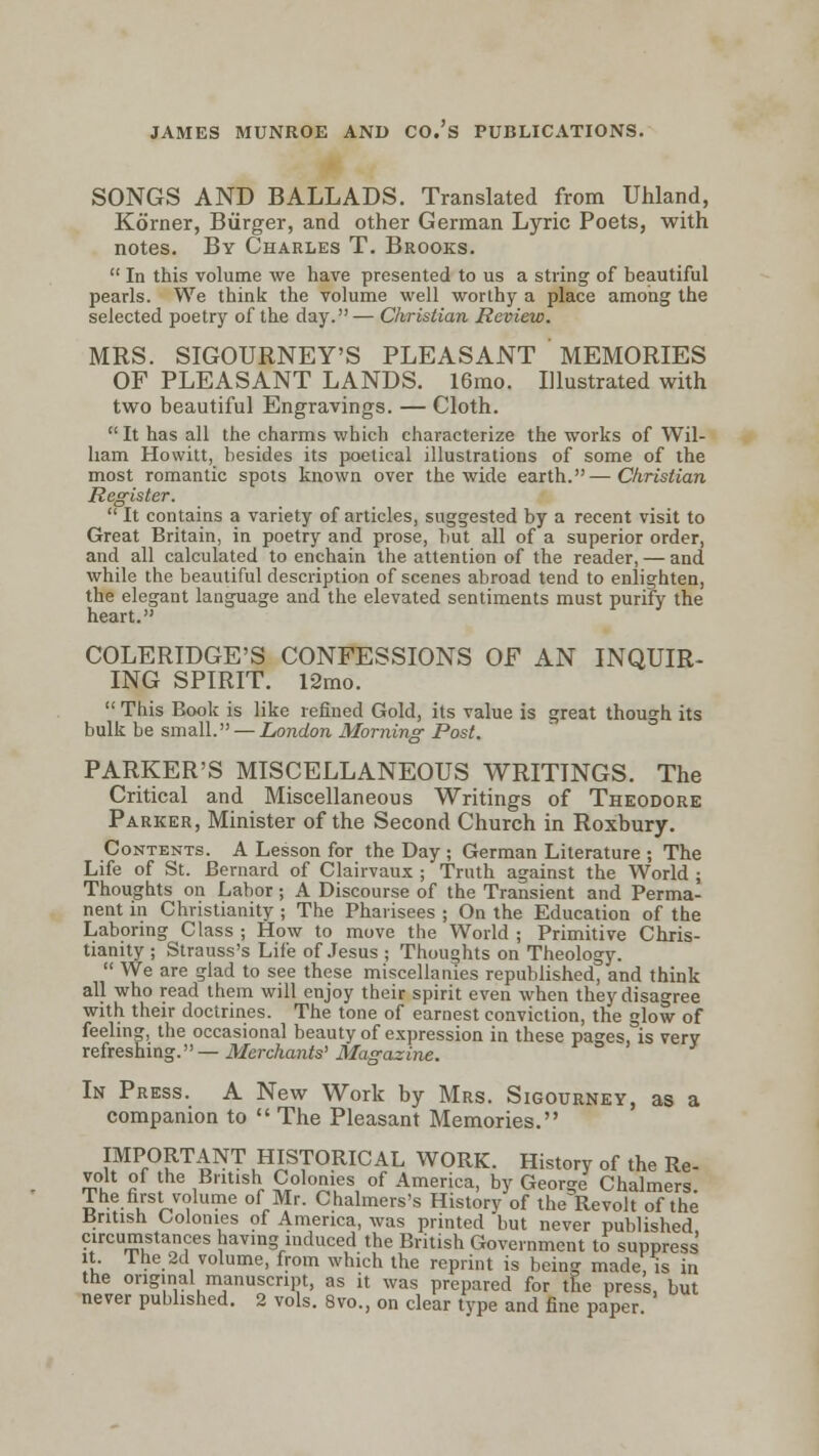 JAMES MUNROE AND CO.'s PUBLICATIONS. SONGS AND BALLADS. Translated from Uhland, Korner, Burger, and other German Lyric Poets, with notes. By Charles T. Brooks.  In this volume we have presented to us a string of beautiful pearls. We think the volume well worthy a place among the selected poetry of the day.— Christian Review. MRS. SIGOURNEY'S PLEASANT MEMORIES OF PLEASANT LANDS. 16mo. Illustrated with two beautiful Engravings. — Cloth.  It has all the charms which characterize the works of Wil- liam Howitt, besides its poetical illustrations of some of the most romantic spots known over the wide earth.—Christian Register.  It contains a variety of articles, suggested by a recent visit to Great Britain, in poetry and prose, but all of a superior order, and all calculated to enchain the attention of the reader, — and while the beautiful description of scenes abroad tend to enlighten, the elegant language and the elevated sentiments must purify the heart. COLERIDGE'S CONFESSIONS OF AN INQUIR- ING SPIRIT. l2mo.  This Book is like refined Gold, its value is great though its bulk be small. — London Morning Post. PARKER'S MISCELLANEOUS WRITINGS. The Critical and Miscellaneous Writings of Theodore Parker, Minister of the Second Church in Roxbury. Contents. A Lesson for the Day ; German Literature ; The Life of St. Bernard of Clairvaux ; Truth against the World ; Thoughts on Labor; A Discourse of the Transient and Perma- nent in Christianity ; The Pharisees ; On the Education of the Laboring Class ; How to move the World ; Primitive Chris- tianity ; Strauss's Life of Jesus ; Thoughts on Theology.  We are glad to see these miscellanies republished, and think all who read them will enjoy their spirit even when they disagree with their doctrines. The tone of earnest conviction, the glow of feeling, the occasional beauty of expression in these pages, is very refreshing.— Merchants' Magazine. In Press. A New Work by Mrs. Sigourney, as a companion to  The Pleasant Memories. IMPORTANT HISTORICAL WORK. History of the Re- volt of he British Colonies of America, by George Chalmers. The first volume of Mr. Chalmers's History of the^Revolt of the British Colonies of America, was printed but never published circumstances having induced the British Government to suppress it The 2d volume, from which the reprint is being made, is in the original manuscript, as it was prepared for the press, but never published. 2 vols. 8vo., on clear type and fine paper