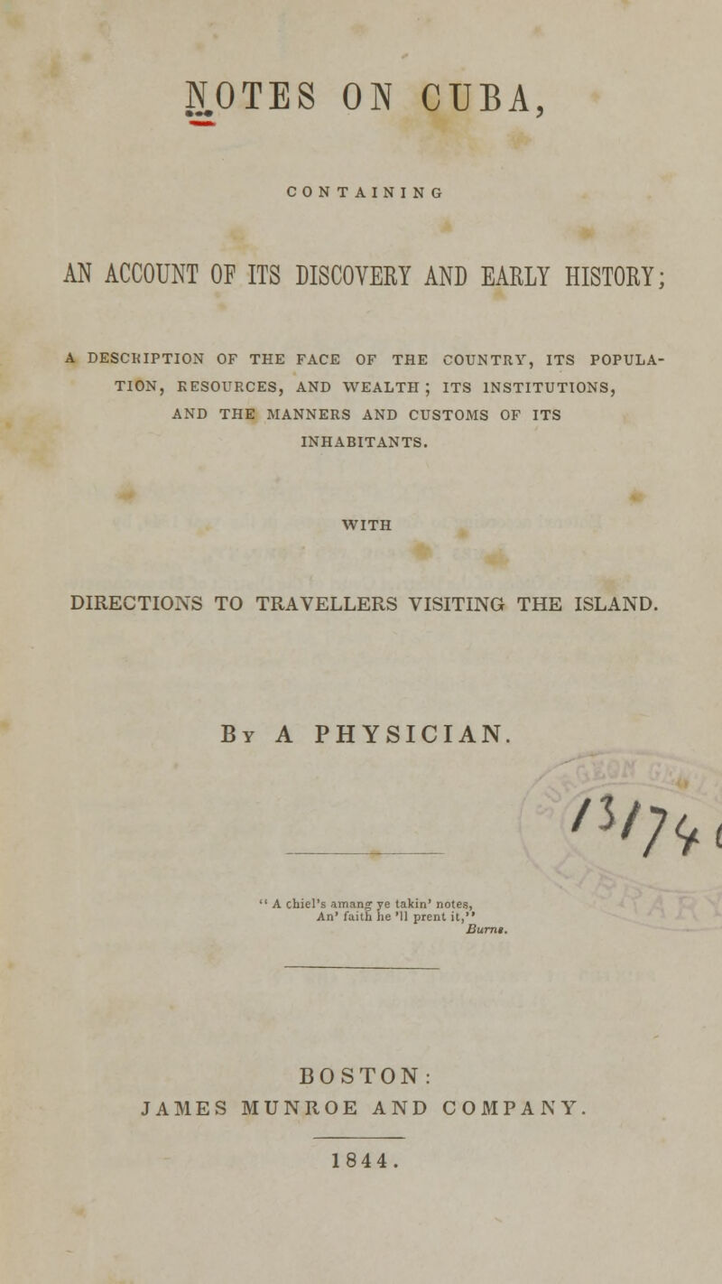 NOTES ON CUBA, CONTAINING AN ACCOUNT OF ITS DISCOVERY AND EARLY HISTORY; A DESCRIPTION OF THE FACE OF THE COUNTRY, ITS POPULA- TION, RESOURCES, AND WEALTH; ITS INSTITUTIONS, AND THE MANNERS AND CUSTOMS OF ITS INHABITANTS. DIRECTIONS TO TRAVELLERS VISITING THE ISLAND. By A PHYSICIAN. /J/;* 1 A chiel's am a rig* ye takin' notes, An' faith he Ml prent it,'* Burns. BOSTON: JAMES MUNROE AND COMPANY. 1844.