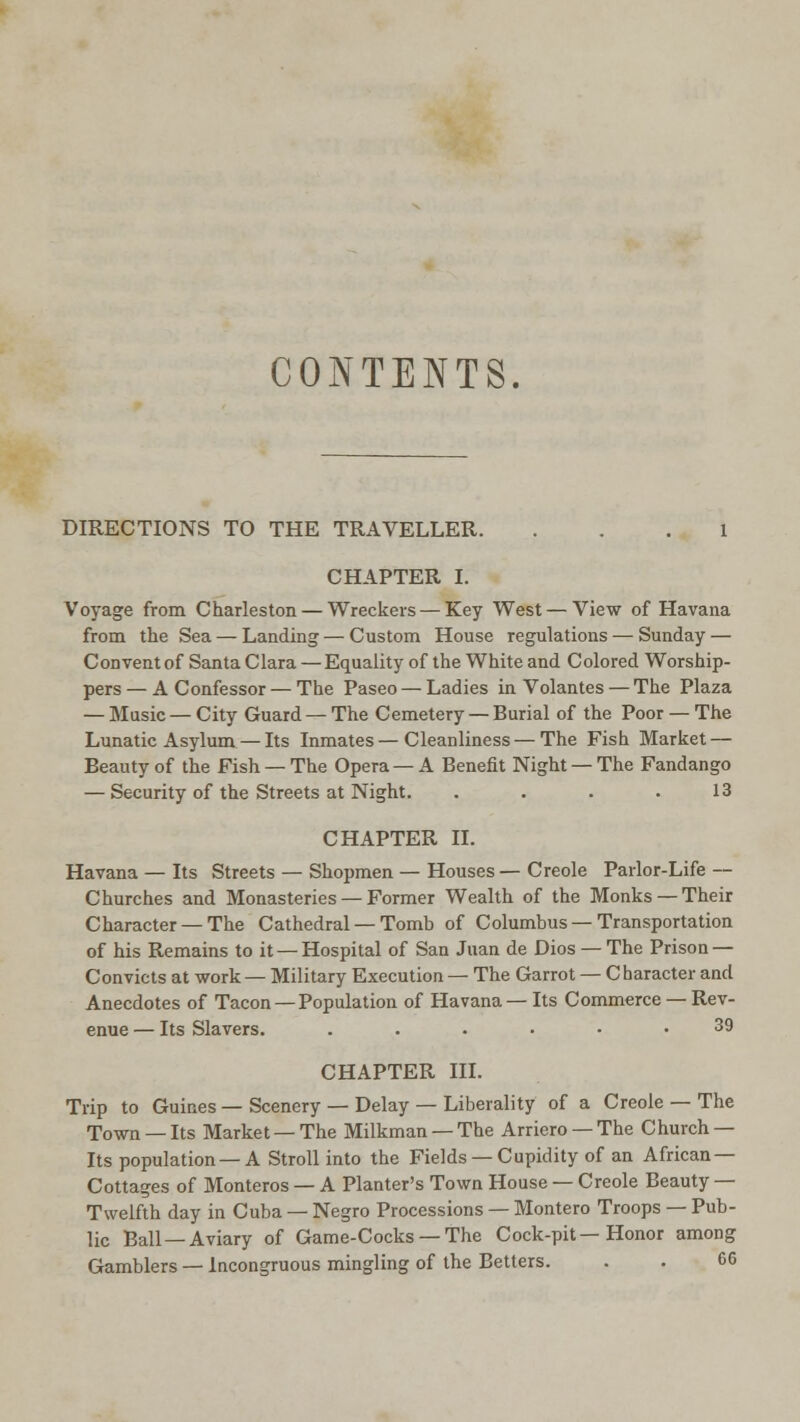 CONTENTS. DIRECTIONS TO THE TRAVELLER. ... 1 CHAPTER I. Voyage from Charleston — Wreckers — Key West — View of Havana from the Sea — Landing — Custom House regulations — Sunday — Convent of Santa Clara — Equality of the White and Colored Worship- pers— A Confessor — The Paseo — Ladies in Volantes — The Plaza — Music — City Guard — The Cemetery — Burial of the Poor — The Lunatic Asylum — Its Inmates—Cleanliness—The Fish Market — Beauty of the Fish — The Opera — A Benefit Night — The Fandango — Security of the Streets at Night. . . . .13 CHAPTER II. Havana — Its Streets — Shopmen — Houses — Creole Parlor-Life — Churches and Monasteries — Former Wealth of the Monks — Their Character — The Cathedral — Tomb of Columbus — Transportation of his Remains to it — Hospital of San Juan de Dios — The Prison — Convicts at work — Military Execution — The Garrot — Character and Anecdotes of Tacon —Population of Havana— Its Commerce — Rev- enue — Its Slavers. ...... 39 CHAPTER III. Trip to Guines — Scenery — Delay — Liberality of a Creole — The Town — Its Market — The Milkman — The Arriero — The Church — Its population —A Stroll into the Fields —Cupidity of an African — Cottages of Monteros — A Planter's Town House — Creole Beauty — Twelfth day in Cuba — Negro Processions — Montero Troops — Pub- lic Ball —Aviary of Game-Cocks — The Cock-pit—Honor among Gamblers — Incongruous mingling of the Betters. . . 66