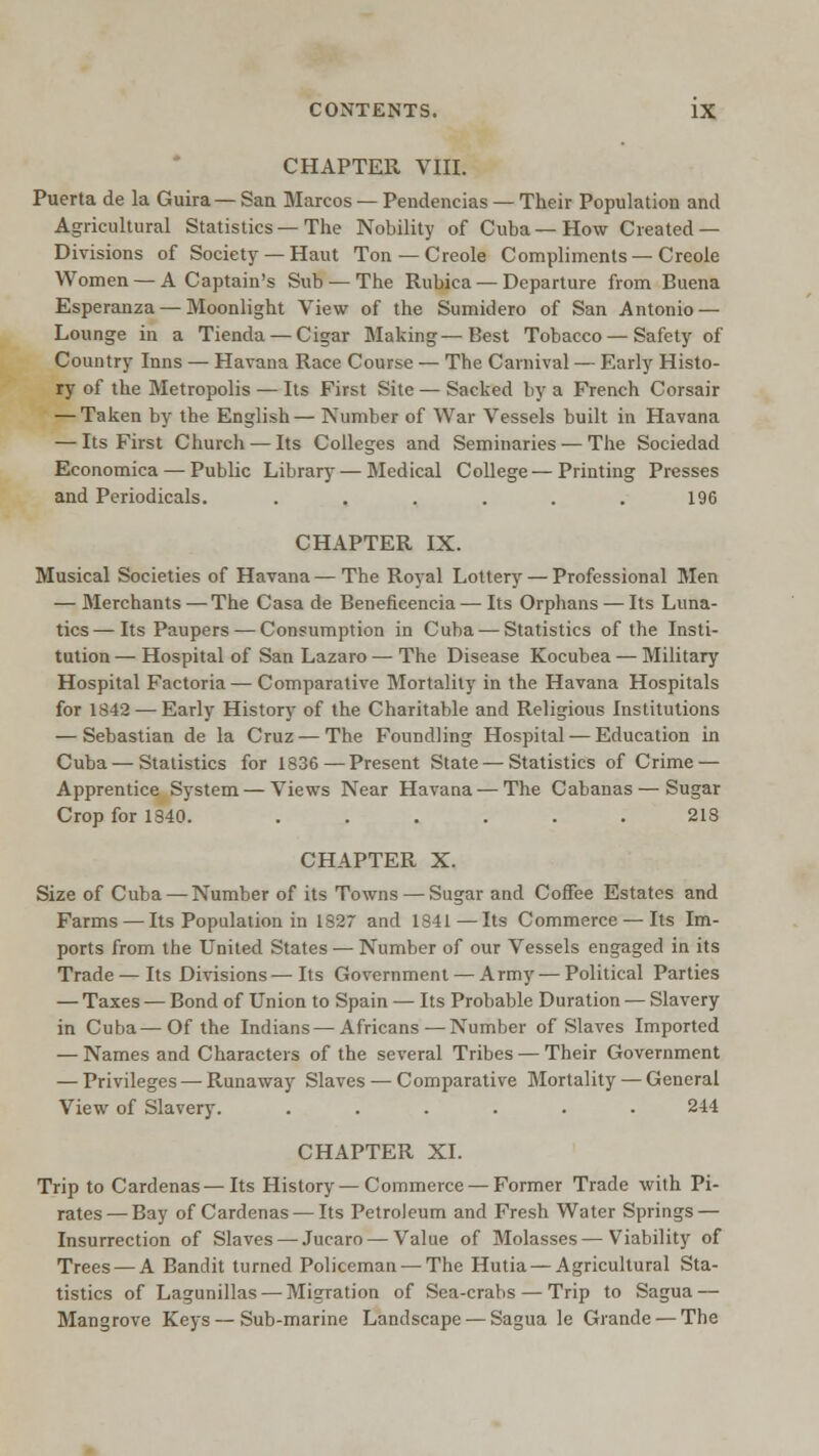 CHAPTER VIII. Puerta de la Guira— San Marcos — Pendencias — Their Population and Agricultural Statistics—The Nobility of Cuba—How Created — Divisions of Society —Haut Ton —Creole Compliments—Creole Women —A Captain's Sub — The Rubica — Departure from Buena Esperanza — Moonlight View of the Sumidero of San Antonio — Lounge in a Tienda —Cigar Making—Best Tobacco — Safety of Country Inns — Havana Race Course — The Carnival — Early Histo- ry of the Metropolis — Its First Site — Sacked by a French Corsair — Taken by the English— Number of War Vessels built in Havana — Its First Church — Its Colleges and Seminaries — The Sociedad Eeonomica — Public Library — Medical College—Printing Presses and Periodicals. . . . . . . 196 CHAPTER IX. Musical Societies of Havana — The Royal Lottery — Professional Men — Merchants — The Casa de Beneficencia — Its Orphans — Its Luna- tics— Its Paupers — Consumption in Cuba — Statistics of the Insti- tution — Hospital of San Lazaro — The Disease Kocubea — Military Hospital Factoria — Comparative Mortality in the Havana Hospitals for 1S42 — Early History of the Charitable and Religious Institutions — Sebastian de la Cruz — The Foundling Hospital — Education in Cuba — Statistics for 1836—Present State — Statistics of Crime — Apprentice System — Views Near Havana — The Cabanas — Sugar Crop for 1840. ...... 213 CHAPTER X. Size of Cuba — Number of its Towns — Sugar and Coffee Estates and Farms — Its Population in 1827 and 1841—Its Commerce — Its Im- ports from the United States — Number of our Vessels engaged in its Trade—Its Divisions—Its Government — Army — Political Parties — Taxes — Bond of Union to Spain — Its Probable Duration — Slavery in Cuba—Of the Indians—Africans — Number of Slaves Imported — Names and Characters of the several Tribes — Their Government — Privileges — Runaway Slaves — Comparative Mortality — General View of Slavery. ...... 244 CHAPTER XL Trip to Cardenas—Its History—Commerce — Former Trade with Pi- rates— Bay of Cardenas — Its Petroleum and Fresh Water Springs — Insurrection of Slaves — Jucaro — Value of Molasses—Viability of Trees — A Bandit turned Policeman — The Hutia—Agricultural Sta- tistics of Lagunillas — Migration of Sea-crabs — Trip to Sagua — Mangrove Keys — Sub-marine Landscape — Sagua le Grande — The