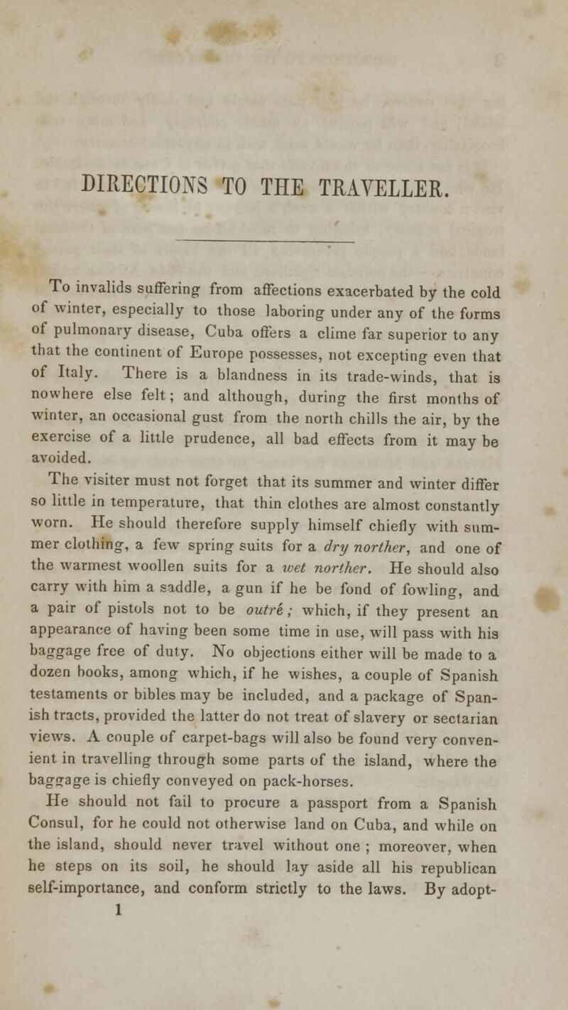 DIRECTIONS TO THE TRAVELLER. To invalids suffering from affections exacerbated by tbe cold of winter, especially to those laboring under any of the forms of pulmonary disease, Cuba offers a clime far superior to any that the continent of Europe possesses, not excepting even that of Italy. There is a blandness in its trade-winds, that is nowhere else felt; and although, during the first months of winter, an occasional gust from the north chills the air, by the exercise of a little prudence, all bad effects from it may be avoided. The visiter must not forget that its summer and winter differ so little in temperature, that thin clothes are almost constantly worn. He should therefore supply himself chiefly with sum- mer clothing, a few spring suits for a dry norther, and one of the warmest woollen suits for a wet norther. He should also carry with him a saddle, a gun if he be fond of fowling, and a pair of pistols not to be outre; which, if they present an appearance of having been some time in use, will pass with his baggage free of duty. No objections either will be made to a dozen hooks, among which, if he wishes, a couple of Spanish testaments or bibles may be included, and a package of Span- ish tracts, provided the latter do not treat of slavery or sectarian views. A couple of carpet-bags will also be found very conven- ient in travelling through some parts of the island, where the baggage is chiefly conveyed on pack-horses. He should not fail to procure a passport from a Spanish Consul, for he could not otherwise land on Cuba, and while on the island, should never travel without one ; moreover, when he steps on its soil, he should lay aside all his republican self-importance, and conform strictly to the laws. By adopt-