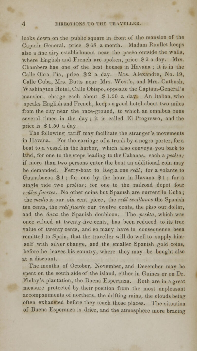 looks down on the public square in front of the mansion of the Captain-General, price $68 a month. Madam Roullet keeps also a fine airy establishment near the paseo outside the walls, where English and French are spoken, price $2 a day. Mrs. Chambers has one of the best houses in Havana ; it is in the Calle Obra Pia, price $2 a day. Mrs. Alexandre, No. 19, Calle Cuba, Mrs. Butts near Mrs. West's, and Mrs. Cutbush, Washington Hotel, Calle Obispo, opposite the Captain-General's mansion, charge each about $ 1.50 a day. An Italian, who speaks English and French, keeps a good hotel about two miles from the city near the race-ground, to which an omnibus runs several times in the day ; it is called El Progresso, and the price is $ 1.50 a day. The following tariff may facilitate the stranger's movements in Havana. For the carriage of a trunk by a negro porter, for a boat to a vessel in the harbor, which also conveys you back to land, for one to the steps leading to the Cabanas, each a peseta; if more than two persons enter the boat an additional coin may be demanded. Ferry-boat to Regla one real; for a volante to Guanabacoa $ 1 ; for one by the hour in Havana $ 1 ; for a single ride two pesetas; for one to the railroad depot four rcdlesfuerles. No other coins but Spanish are current in Cuba; the medio is our six cent piece, the real sevillanos the Spanish ten cents, the realfuerte our twelve cents, the peso our dollar, and the oaza the Spanish doubloon. The peseta, which was once valued at twenty-five cents, has been reduced to its true value of twenty cents, and so many have in consequence been remitted to Spain, that the traveller will do well to supply him- self with silver change, and the smaller Spanish gold coins, before he leaves his country, where they may be bought also at a discount. The months of October, November, and December may be spent on the south side of the island, either in Guines or on Dr. Finlay's plantation, the Buena Esperanza. Both are in a great measure protected by their position from the most unpleasant accompaniments of northers, the drifting rains, the clouds being often exhausted before they reach those places. The situation of Buena Esperanza is drier, and the atmosphere more bracing