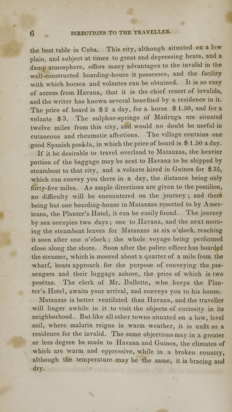 the best table in Cuba. This city, although situated on a low plain, and subject at times to great and depressing heats, and a damp atmosphere, offers many advantages to the invalid in the well-constructed boarding-house it possesses, and the facility with which horses and volantes can be obtained. It is so easy of access from Havana, that it is the chief resort of invalids, and the writer has known several benefited by a residence in it. The price of board is $ 2 a day, for a horse $ 1.50, and for a volante $3. The sulphur-springs of Madruga are situated twelve miles from this city, and would no doubt be useful in cutaneous and rheumatic affections. The village contains one good Spanish posada, in which the price of board is $ 1.50 a day. If it be desirable to travel overland to Matanzas, the heavier portion of the baggage may be sent to Havana to be shipped by steamboat to that city, and a volante hired in Guines for $ ,35, which can convey you there in a day, the distance being only forty-five miles. As ample directions are given to the postilion, no difficulty will be encountered on the journey ; and there being but one boarding-house in Matanzas resorted to by Amer- icans, the Planter's Hotel, it can be easily found. The journey by sea occupies two days ; one to Havana, and the next morn- ing the steamboat leaves for Matanzas at six o'clock, reaching it soon after one o'clock ; the whole voyage being performed close along the shore. Soon after the police officer has boarded the steamer, which is moored about a quarter of a mile from the wharf, boats approach for the purpose of conveying the pas- sengers and their luggage ashore, the price of which is two pesetas. The clerk of Mr. Bullette, who keeps the Plan- ter's Hotel, awaits your arrival, and conveys you to his house. Matanzas is better ventilated than Havana, and the traveller will linger awhile in it to visit the objects of curiosity in its neighborhood. But like all other towns situated on a low, level soil, where malaria reigns in warm weather, it is unfit as a residence for the invalid. The same objections may in a greater or less degree be made to Havana and Guines, the climates of which are warm and oppressive, while in a broken country, although the temperature may be the same, it is bracing and dry.