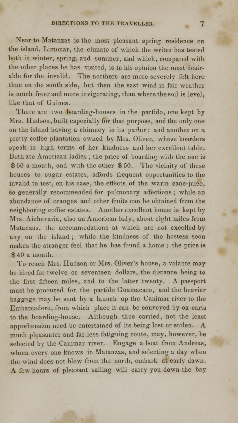 Near to Matanzas is the most pleasant spring residence on the island, Limonar, the climate of which the writer has tested both in winter, spring, and summer, and which, compared with the other places he has visited, is in his opinion the most desir- able for the invalid. The northers are more severely felt here than on the south side, but then the east wind in fair weather is much freer and more invigorating, than where the soil is level, like that of Guines. There are two boarding-houses in the partido, one kept by Mrs. Hudson, built especially for that purpose, and the only one on the island having a chimney in its parlor ; and another on a pretty coffee plantation owned by Mrs. Oliver, whose boarders speak in high terms of her kindness and her excellent table. Both are American ladies ; the price of boarding with the one is $ 60 a month, and with the other $ 50. The vicinity of these houses to sugar estates, affords frequent opportunities to the invalid to test, on his case, the effects of the warm cane-juice, so generally recommended for pulmonary affections; while an abundance of oranges and other fruits can be obtained from the neighboring coffee estates. Another excellent house is kept by Mrs. Aichevaria, also an American lady, about eight miles from Matanzas, the accommodations at which are not excelled by any on the island ; while the kindness of the hostess soon makes the stranger feel that he has found a home : the price is $40 a month. To reach Mrs. Hudson or Mrs. Oliver's house, a volante may be hired for twelve or seventeen dollars, the distance being to the first fifteen miles, and to the latter twenty. A passport must be procured for the partido Guamacaro, and the heavier baggage may be sent by a launch up the Canimar river to the Embarcadero, from which place it can be conveyed by ox-carts to the boarding-house. Although thus carried, not the least apprehension need be entertained of its being lost or stolen. A much pleasanter and far less fatiguing route, may, however, be selected by the Canimar river. Engage a boat from Andreas, whom every one knows in Matanzas, and selecting a day when the wind does not blow from the north, embark at early dawn. A few hours of pleasant sailing will carry you down the bay