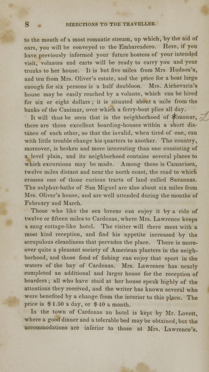 to the mouth of a most romantic stream, up which, by the aid of oars, you will be conveyed to the Embarcadero. Here, if you have previously informed your future hostess of your intended visit, volantes and carts will be ready to carry you and your trunks to her house. It is but five miles from Mrs Hudson's, and ten from Mrs. Oliver's estate, and the price for a boat large enough for six persons is a half doubloon. Mrs. Aichevaria's house may be easily reached by a volante, which can be hired for six or eight dollars ; it is situated about a mile from the banks of the Canimar, over which a ferry-boat plies all day. It will thus be seen that in the neighborhood of $imonar, there are three excellent boarding-houses within a short dis- tance of each other, so that the invalid, when tired of one, can with little trouble change his quarters to another. The country, moreover, is broken and more interesting than one consisting of a level plain, and its neighborhood contains several places to which excursions may be made. Among these is Camarioca, twelve miles distant and near the north coast, the road to which crosses one of those curious tracts of land called Savannas. The sulphur-baths of San Miguel are also about six miles from Mrs. Oliver's house, and are well attended during the months of February and March. Those who like the sea breeze can enjoy it by a ride of twelve or fifteen miles to Cardenas, where Mrs. Lawrence keeps a snug cottage-like hotel. The visiter will there meet with a most kind reception, and find his appetite increased by the scrupulous cleanliness that pervades the place. There is more- over quite a pleasant society of American planters in the neigh- borhood, and those fond of fishing can enjoy that sport in the waters of the bay of Cardenas. Mrs. Lawrence has nearly completed an additional and larger house for the reception of boarders ; all who have staid at her house speak highly of the attentions they received, and the writer has known several who were benefited by a change from the interior to this place. The price is $ 1.50 a day, or $40 a month. In the town of Cardenas an hotel is kept by Mr. Lovett, where a good dinner and a tolerable bed may be obtained, but the accommodations are inferior to those at Mrs. Lawrence's.