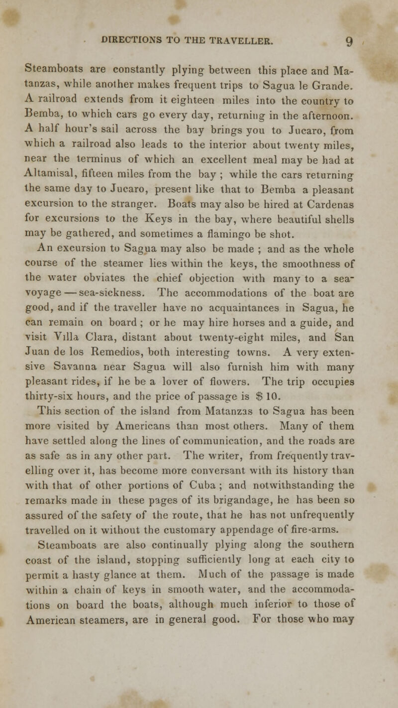 Steamboats are constantly plying between this place and Ma- tanzas, while another makes frequent trips to Sagua le Grande. A railroad extends from it eighteen miles into the country to Bemba, to which cars go every day, returning in the afternoon. A half hour's sail across the bay brings you to Jticaro, from which a railroad also leads to the interior about twenty miles, near the terminus of which an excellent meal may be had at Altamisal, fifteen miles from the bay ; while the cars returning the same day to Jucaro, present like that to Bemba a pleasant excursion to the stranger. Boats may also be hired at Cardenas for excursions to the Keys in the bay, where beautiful shells may be gathered, and sometimes a flamingo be shot. An excursion to Sagua may also be made ; and as the whole course of the steamer lies within the keys, the smoothness of the water obviates the chief objection with many to a sea- voyage— sea-sickness. The accommodations of the boat are good, and if the traveller have no acquaintances in Sagua, he can remain on board ; or he may hire horses and a guide, and visit Villa Clara, distant about twenty-eight miles, and San Juan de los Remedios, both interesting towns. A very exten- sive Savanna near Sagua will also furnish him with many pleasant rides, if he be a lover of flowers. The trip occupies thirty-six hours, and the price of passage is $ 10. This section of the island from Matanzas to Sagua has been more visited by Americans than most others. Many of them have settled along the lines of communication, and the roads are as safe as in any other part. The writer, from frequently trav- elling over it, has become more conversant with its history than with that of other portions of Cuba ; and notwithstanding the remarks made in these pages of its brigandage, he has been so assured of the safety of the route, that he has not unfrequently travelled on it without the customary appendage of fire-arms. Steamboats are also continually plying along the southern coast of the island, stopping sufficiently long at each city to permit a hasty glance at them. Much of the passage is made within a chain of keys in smooth water, and the accommoda- tions on board the boats, although much inferior to those of American steamers, are in general good. For those who may