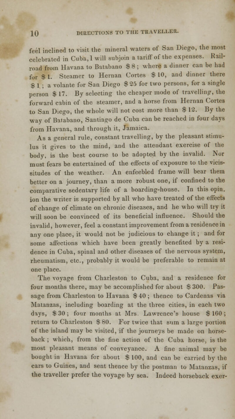 feel inclined to visit the mineral waters of San Diego, the most celebrated in Cuba, 1 will subjoin a tariff of the expenses. Kail- road from Havana to Batabano $ 8 ; where a dinner can be had for $ 1. Steamer to Hernan Cortes $ 10, and dinner there $ 1 ; a volante for San Diego $25 for two persons, for a single person $ 17. By selecting the cheaper mode of travelling, the forward cabin of the steamer, and a horse from Hernan Cortes to San Diego, the whole will not cost more than $ 12. By the way of Batabano, Santiago de Cuba can be reached in four days from Havana, and through it, Jamaica. As a general rule, constant travelling, by the pleasant stimu- lus it gives to the mind, and the attendant exercise of the body, is the best course to be adopted by the invalid. Nor must fears be entertained of the effects of exposure to the vicis- situdes of the weather. An enfeebled frame will bear them better on a journey, than a more robust one, if confined to the comparative sedentary life of a boarding-house. In this opin. ion the writer is supported by all who have treated of the effects of change of climate on chronic diseases, and he who will try it will soon be convinced of its beneficial influence. Should the invalid, however, feel a constant improvement from a residence in any one place, it would not be judicious to change it ; and for some affections which have been greatly benefited by a resi- dence in Cuba, spinal and other diseases of the nervous system, rheumatism, etc., probably it would be preferable to remain at one place. The voyage from Charleston to Cuba, and a residence for four months there, may be accomplished for about $ 300. Pas- sage from Charleston to Havana $ 40 ; thence to Cardenas via Matanzas, including boarding at the three cities, in each two days, $30; four months at Mrs. Lawrence's house $160; return to Charleston $ 80. For twice that sum a large portion of the island may be visited, if the journeys be made on horse- back ; which, from the fine action of the Cuba horse, is the most pleasant means of conveyance. A fine animal may be bought in Havana for about $ 100, and can be carried by the cars to Guines, and sent thence by the postman to Matanzas, if the traveller prefer the voyage by sea. Indeed horseback exer-